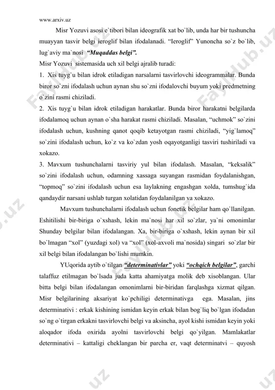 odadan so`ng o`tirgan erkakni tasvirlovchi belgi va aksincha, ayol kishi ismidan keyin yoki aloqador ifoda oxirida ayolni tasvirlovchi belgi qo`yilgan. mamlakatlar determinativi – kattaligi cheklangan bir parcha er, vaqt determinatvi – quyosh gardishi, ish harakatlar determinativi - biron yumush bilan bog`liq qo`l, mavxum tushunchalarniki – qo`lyozma o`rami bilan ifodalangan. misrliklarning o`z fikr muloxzalarini yozma ravishda bayon etishlariga yordam bergan bu belgilar ikki ma`no kelib chiqishini istisno etgan. endi belgilarning joylashishi xususida. xatni yozish yunalishi qat`iy belgilanmagan. biz chapdan o`ngga qarab yozamiz, misrliklar esa kamdan-kam xollardagina chapdan-o`ngga qarab yozgan-lar. ularga belgilarni o`ngdan chapga yozish ko`proq ma`qul kelgan. lekin belgilar ustun tarzda, yuqoridan pastga qarab qo`yib chiqil-gan. ism va nomlar “rebus” uslubida yozilgan, biroq bu yozuvlarda unli tovushlar yo`q. misrliklar tilida bir undosh va unlilardan tarkib topgan bir bo`g`inli so`zlar bo`lgan, lekin unli tovush yozuvda ko`rsatilmaganligi sababli, bir bo`g`inli so`zlar harfga o`xshash shaklda yozilgan. lekin, bundan, mirsliklar harfni ixtiro qil-ganlar degan ma`no …