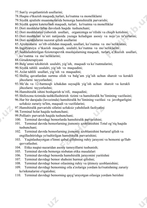 infеksiya usullarini; 64. infeksiyaga qarshi hamshiraning profilaktikchora tadbirlari bilan ishlash hususiyatlari. 65. kasalxonadagi muolaja xonasida infeksion kasalliklarni oldini olish choralarini; 66. infeksiya yuqishini oldini olish maqsadida hamshira salomatligini saqlash choralarini; 67. sterilizatsiya haqida tushunchani; 68. sterilizatsiya turlarini; 69. sterilizatsiyani foydali o`tkazishning asosiy qoidalarini; 70. steril ashyolarni nazorat qilish choralarini; 71. bog’lov ashyolarini qo`llash, turlari,tayyorlash usullarini; 72. bog’lov ashyolarini turlari va tayyorlash usullari, sterilizatsiya qilish va saqlashni 73. tashxislash va davolashning ahamiyatni; 74. tashxislash va davolashda hamshiraning rolini; 75. qusish turlari va sababalari 76. oshqozon-ichak yo’llari buzilishlarida bеmorni sun'iy ovqatlantirish usullarini 77. sun'iy ovqatlantirish usullarini; 78. huqna o'tkazish maqsadi, turlari, ko'rsatma va moneliklarni 79. siydik ajralishi muammolarida bemorga hamshiralik parvarishi; 80. siydik qopini kateterlash maqsadi, turlari, ko'rsatma va monelliklar 81. dori moddalar bilan davolash haqida tushunchani; 82. dori moddalarini yuborish usullari, organizmga so’rilishi va chiqib kеtishini; 83. dori moddalari ta’siri natijasida yuzaga keladigan asosiy va nojo’ya ta’sirlarini; 84. dori moddalarini nazorat …