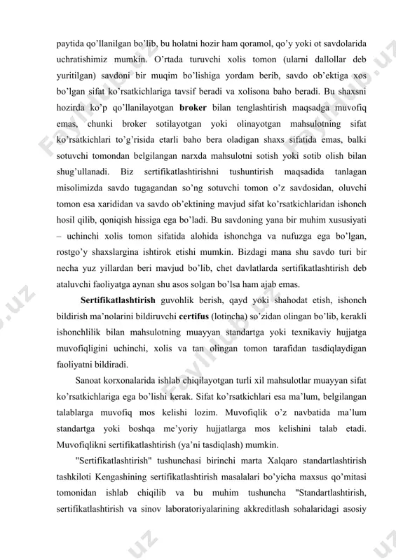 yan sifat ko’rsatkichlariga ega bo’lishi kerak. sifat ko’rsatkichlari esa ma’lum, belgilangan talablarga muvofiq mos kelishi lozim. muvofiqlik o’z navbatida ma’lum standartga yoki boshqa me’yoriy hujjatlarga mos kelishini talab etadi. muvofiqlikni sertifikatlashtirish (ya’ni tasdiqlash) mumkin. "sertifikatlashtirish" tushunchasi birinchi marta xalqaro standartlashtirish tashkiloti kengashining sertifikatlashtirish masalalari bo’yicha maxsus qo’mitasi tomonidan ishlab chiqilib va bu muhim tushuncha "standartlashtirish, sertifikatlashtirish va sinov laboratoriyalarining akkreditlash sohalaridagi asosiy atamalari va ularning qoidalari" qo’llanmasiga kiritilgan. qayta ishlangan xalqaro standartlashtirish tashkilotining qo’llanmasida "sertifikatlashtirish" atamasining faqatgina izohlari berilgan: sertifikatlashtirish umumiy atama bo’lib, mahsulot, texnologik jarayon va xizmatlarning sertifikatlashtirishda muvofiqlikni tasdiqlashda uchinchi tomonning qatnashishi va unga xolisona baho berishi tushuniladi. sifat tizimini baholash sohasidagi taraqqiyot sifat tizimini sertifikatlashtirish tashkilotning sifatli mahsulot ishlab chiqarish imkoniyatlarini sertifikatlashtirish bo’yicha yangi dolzarb yo’nalishni keltirib chiqardiki, ushbu yo’nalish bugungi kunda keng qo’llanilib, bozor iqtisodiyotidagi raqobatbardoshlik, o’zaro savdo-sotiqning samarasi va istiqbolilik darajalarini belgilab beradigan omillardan asosiysi sifatida saxnaga chiqmoqda. o’zbekiston respublikasi mustaqillikka erishgandan so’ng sertifikatlashtirish sohasida …