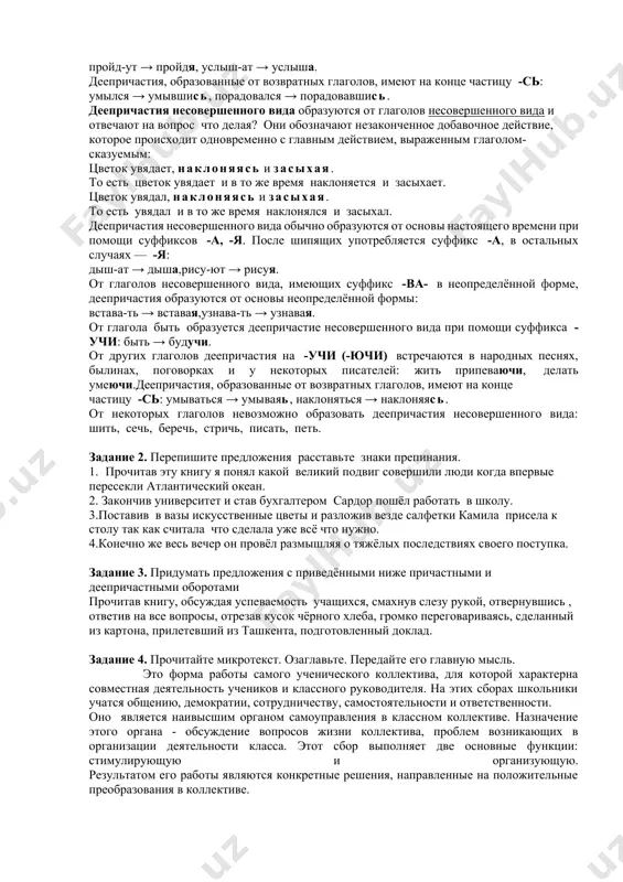 лективами, классами мы будем общаться, участвовать в совместных делах? 3. чтобы наши обсуждения на собраниях были интересными и продуктивными, необходимо ответить на следующие вопросы: - как должно проходить собрание, в какой форме? - что должно быть обязательным при обсуждении? - каковы правила проведения нашего собрания? учащиеся обсуждают эти вопросы в течение 5-7 минут по группам, предлагают свои варианты. деепричастие деепричастие — это неизменяемая форма глагола, которая обозначает добавочное действие. деепричастия могут бывают совершенного и несовершенного вида. деепричастия совершенного вида образуются от глаголов совершенного вида и отвечают на вопрос что сделав? они преимущественно обозначают законченное действие, которое завершилось раньше главного действия, выраженного глаголом-сказуемым: придя в университет, я зашёл (захожу, зайду) в библиотеку. то есть сначала я пришёл в университет, а потом зашёл (захожу, зайду) в библиотеку. деепричастия совершенного вида образуются от основы прошедшего времени прибавлением суффиксов -в (-вши), -ши: если основа глагола прошедшего времени оканчивается на гласную, то деепричастие образуется с …