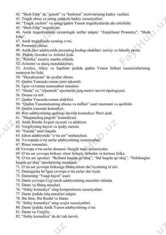 raziga xos tamoyillarning namoyon bo‘lishi. 38. tragediyada detektiv unsurlarining o‘rni: “shoh edip”. 39. “zanjirband prometey” tragediyasida mifning o‘rni. 40. qadim jahon eposlari va tragediyalarida “inson ichki iztiroblari” talqinlari. 41. jahon eposida “beshlik tizimi” va uning ahamiyati: “maxabxarata”. 42. “shoh edip” da “gunoh” va “bashorat” motivlarining badiiy vazifasi. 43. tragik obraz va uning yetakchi badiiy xususiyatlari. 44. “tragik yechim” va uning qadim yunon tragediyalarida aks ettirilishi. 45. “shoh edip” tragediyasi. 46. antik tragediyalarda esxatologik miflar talqini: “zanjirband prometey”, “shoh edip”. 47. antik tragediyada xorning o‘rni. 48. prometey obrazi. 49. antik davr adabiyotida prozaning boshqa shakllari: tarixiy va falsafiy proza. 50.. platon, gerodot va aritotel ijodi. 51. “poetika” nazariy manba sifatida. 52. aristotel va sharq mutafakkirlari. 53. arxilox, alkey va sapfolar ijodida qadim yunon lirikasi xususiyatlarining namoyon bo‘lishi. 54. “maxabxarata” da ayollar obrazi. 55. qadim yunonda roman janri takomili. 56. epos va roman munosabati masalasi. 57. “iliada” va “alpomish” eposlarida jang motivi …