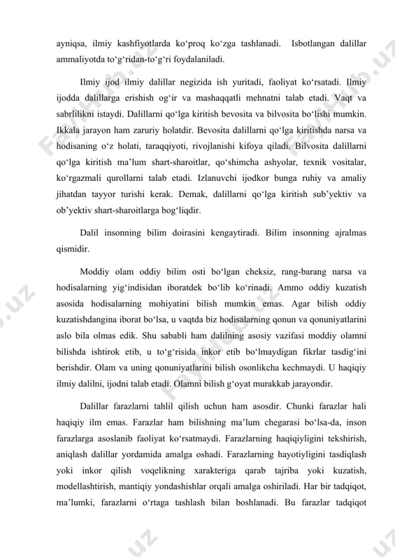 ini tekshirish, aniqlash dalillar yordamida amalga oshadi. farazlarning hayotiyligini tasdiqlash yoki inkor qilish voqelikning xarakteriga qarab tajriba yoki kuzatish, modellashtirish, mantiqiy yondashishlar orqali amalga oshiriladi. har bir tadqiqot, ma’lumki, farazlarni o‘rtaga tashlash bilan boshlanadi. bu farazlar tadqiqot negizini tashkil etsa-da, dalilga muhtoj. ana shu dalil orqali tadqiqot natijasi ko‘rinadi. ta’kidlash lozimki, nazariyalar ham dalillar yordamida o‘rtaga qo‘yiladi va o‘z navbatida isbotlanadi. nazariyalar dalilsiz, dalillar nazariyasiz bo‘lishi mumkin emas. aks holda nazariyalar inson miyasidagi mulohazalardan iborat bo‘lib qolaveradi. dalilning ilmiy tadqiqotdagi o‘rni va ahamiyati jamiyatdagi ba’zi muaamolarni ayrim ijtimoiy gumanitar fanlarda, dalillar orqali tasdiqlab bo‘lmasa-da, ular mantiqiy dalillarga asoslanadi. mantiqiy dalillar haqiqatga yaqin dalillardir. masalan, o‘zbekiston respublikasi prezidenti i.a.karimov mafkuramiz haqida fikr yuritganida quyidagi muhim jarayonlarni ta’kidlaydi: “... jamiyatimiz mafkurasi, odamlar o‘rtasidagi o‘zaro munosabatlarning ma’no-mazmunini belgilab beradi. endigi eng dolzarb vazifamiz – bu jarayonlarning ilmiy-nazariy asoslarini, ularning yangi-yangi qirralarini mukammal ochib berish, o‘quvchilarimiz, talabalarimizga, keng jamoatchilikka sodda, lo‘nda qilib tushuntirib berish …