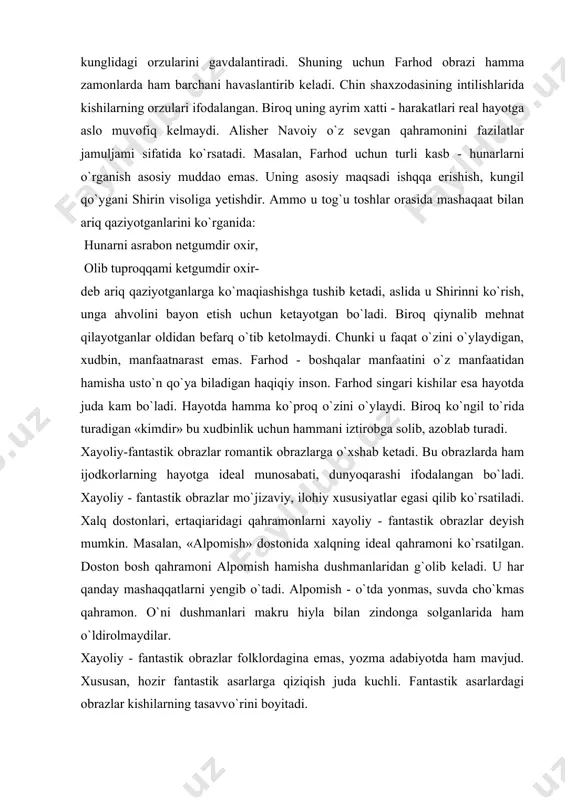 bati, dunyoqarashi ifodalangan bo`ladi. xayoliy - fantastik obrazlar mo`jizaviy, ilohiy xususiyatlar egasi qilib ko`rsatiladi. xalq dostonlari, ertaqiaridagi qahramonlarni xayoliy - fantastik obrazlar deyish mumkin. masalan, «alpomish» dostonida xalqning ideal qahramoni ko`rsatilgan. doston bosh qahramoni alpomish hamisha dushmanlaridan g`olib keladi. u har qanday mashaqqatlarni yengib o`tadi. alpomish - o`tda yonmas, suvda cho`kmas qahramon. o`ni dushmanlari makru hiyla bilan zindonga solganlarida ham o`ldirolmaydilar. xayoliy - fantastik obrazlar folklordagina emas, yozma adabiyotda ham mavjud. xususan, hozir fantastik asarlarga qiziqish juda kuchli. fantastik asarlardagi obrazlar kishilarning tasavvo`rini boyitadi. barcha xalqlar adabiyotidagi fantastika aslida ertaqiardan boshlangan. bu jarayon uzoq davom etgan. bizning asrimizda fantast yozuvchilar tomonidan yaratilgan asarlarni ham ma`lum ma`noda zamonamiz ertaqiari deyish mumkin. gerbert uells, ayzek azimov kabi fantast adiblar asarlari juda mashhur. hojiakbar shayxov, tohir malik kabi o`zbek yozuvchilari ham qator e`tiborli fantastik asarlar yaratgan. majoziy obrazlar muayyan narsa - hodisalar qiyofasini umumlashtirib ifodalovchi ramziy obrazlardir. jumladan, so`fiyona adabiyot asarlarida yor deyilganda …
