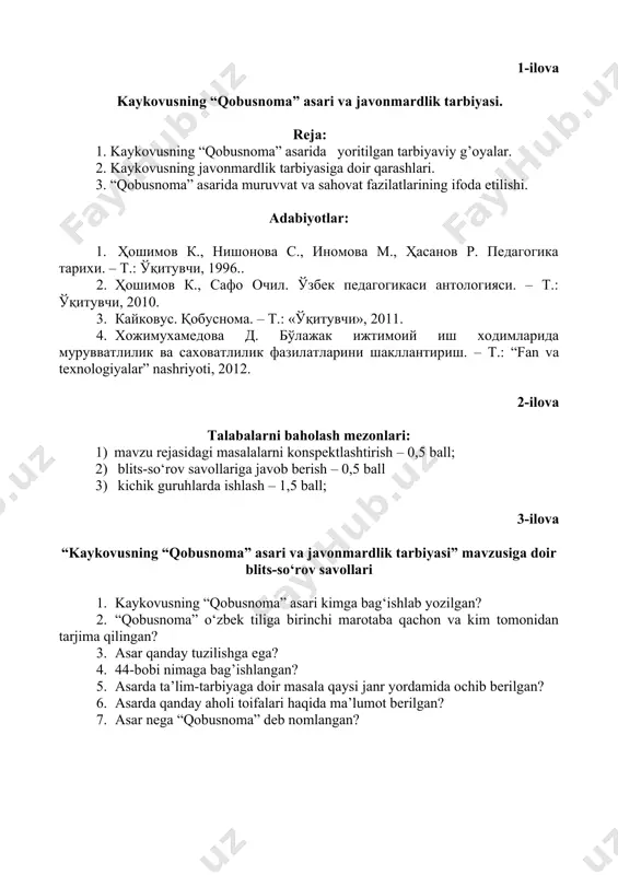 рида мурувватлилик ва саховатлилик фазилатларини шакллантириш. – т.: “fan va texnologiyalar” nashriyoti, 2012. 2-ilova talabalarni baholash mezonlari: 1) mavzu rejasidagi masalalarni konspektlashtirish – 0,5 ball; 2) blits-sо‘rov savollariga javob berish – 0,5 ball 3) kichik guruhlarda ishlash – 1,5 ball; 3-ilova “kaykovusning “qobusnoma” asari va javonmardlik tarbiyasi” mavzusiga doir blits-sо‘rov savollari 1. kaykovusning “qobusnoma” asari kimga bag‘ishlab yozilgan? 2. “qobusnoma” о‘zbek tiliga birinchi marotaba qachon va kim tomonidan tarjima qilingan? 3. asar qanday tuzilishga ega? 4. 44-bobi nimaga bag’ishlangan? 5. asarda ta’lim-tarbiyaga doir masala qaysi janr yordamida ochib berilgan? 6. asarda qanday aholi toifalari haqida ma’lumot berilgan? 7. asar nega “qobusnoma” deb nomlangan? 4-ilova 1.1. kichik guruhlarning nomlanishi 1-guruh – “kaykovus” guruhi. 2-guruh – “ogahiy” guruhi. 3-guruh – “yosh konsultantlar” guruhi. 1.2. kichik guruhlarda ishlash qoidalari 1. sherigingizni diqqat bilan tinglang. 2. guruh ishlarida о‘zaro faol ishtirok eting, berilgan topshiriqlarga mas’uliyat bilan yondashing. 3. agar yordam kerak bо‘lsa, albatta murojaat …
