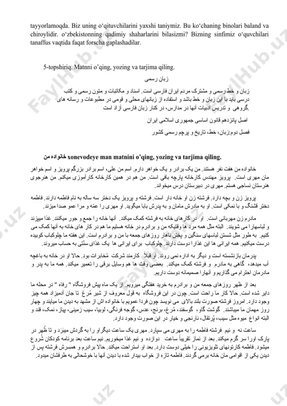 lari, daftarlari stolning ustida. o‘qituvchi sinfda biz bilan ruscha gaplashadi. men bilaman-ki, hozir o‘z darslarini tayyorlamoqda. biz uning o‘qituvchilarini yaxshi taniymiz. bu ko‘chaning binolari baland va chiroylidir. o‘zbekistonning qadimiy shaharlarini bilasizmi? bizning sinfimiz o‘quvchilari tanaffus vaqtida faqat forscha gaplashadilar. 5-topshiriq. matnni o’qing, yozing va tarjima qiling. زبان رسمی زبان و خط رسمی و مشترک مردم ایران فارسی است. اسناد و مکاتبات و متون رسمی و کتب درسی باید با این زبان و خط باشد و استفاده از زبانهای محلی و قومی در مطبوعات و رسانه های گروهی و تدریس ادبیات آنها در مدارس، در کنار زبان فارسی آزاد است. اصل پانزدهم قانون اساسی جمهوری اسلامی ایران فصل دوم:زبان، خط، تاریخ و پرچم رسمی کشور خانواده من xonevodeye man matnini o’qing, yozing va tarjima qiling. خانواده من هفت نفر هستند. من یک برادر و یک خواهر دارم. اسم من علی، اسم برادر بزرگم پرویز و اسم خواهر مان مهری است. پرویز …