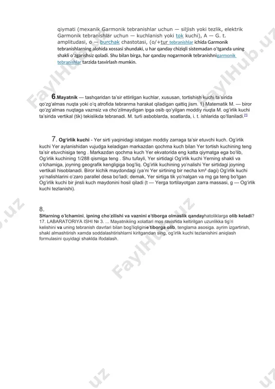 tasvirlash mumkin. 4. garmonik tebranishlar — fizik (yoki boshqa har qanday) kattalikning vaqt oʻtishi bilan sinusoidal qonun x =a sin (shg+f) boʻyicha oʻzgaradigan tebranishlari. bundax — tebranayotgan kattalikning / paytdagi qiymati (mexanik garmonik tebranishlar uchun — siljish yoki tezlik, elektrik garmonik tebranishlar uchun — kuchlanish yoki tok kuchi), a — g. t. amplitudasi, o — burchak chastotasi, (o/+tur tebranishlar ichida garmonik tebranishlarning alohida xossasi shundaki, u har qanday chiziqli sistemadan oʻtganda uning shakli oʻzgarishsiz qoladi. shu bilan birga, har qanday nogarmonik tebranishnigarmonik tebranishlar tarzida tasvirlash mumkin. 6.mayatnik — tashqaridan taʼsir ettirilgan kuchlar, xususan, tortishish kuchi taʼsirida qoʻzgʻalmas nuqta yoki oʻq atrofida tebranma harakat qiladigan qattiq jism. 1) matematik m. — biror qoʻzgʻalmas nuqtaga vaznsiz va choʻzilmaydigan ipga osib qoʻyilgan moddiy nuqta m. ogʻirlik kuchi taʼsirida vertikal (tik) tekislikda tebranadi. m. turli asboblarda, soatlarda, i. t. ishlarida qoʻllaniladi.[1] 7. ogʻirlik kuchi - yer sirti yaqinidagi istalgan moddiy zarraga taʼsir etuvchi kuch. …