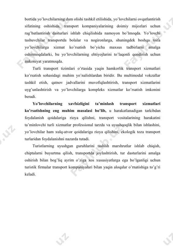 tlar tarkibida transportning ulushi. turistik mahsulotlar tarkibida turistlarni tashish xizmati yetakchi o’rinlardan birini egallaydi. bu shu bilan ifodalanadiki, barcha turistik yo’nalishlarda (piyodalardan tashqari) sayohatchilarni dam olish yoki ekskursiyaga eltish va uyga qaytishi uchun transport bo’lishi tabbiy xol bulib qolmoqda. turizm faoliyat turi sifatida turistlarni doimiy yashash joyidan tashqariga chiqishi bilan uzviy bog’langan va uni transport ta’minotisiz tasavvur qilib bo’lmaydi. transport ta’minoti turistik infrastrukturaning muhim elementi hisoblanadi va turistik mahsulotlar tarkibiga kiritilgan asosiy kompleks xizmatlarni tashkil qiladi. transport korxonalari turizm tizimini shakllantiruvchi turistik korxonalarning alohida ko’rinishlari sifatida qarab chiqiladi. turizm soxasida transport ta’minoti tizimi qo’yidagicha farqalanadi: · turga qo’shilgan va asosiy turistik xizmatlarga kiruvchi turistik tashish vositasi sifatida, turistlarni doimiy yashash joyidan belgilangan manzilga eltib qo’yish (yoki yo’nalish boshlanadigan joyga) va qayta olib kelish; · transfer – turistlarni kutib olish va kuzatib qo’yish uchun transport vositasi taqdim etish; · tur-safar bo’yicha dasturlashtirilgan tadbirlarga xizmat ko’rsatish: ekskursion xizmat, dasturdagi tadbirlarga borish, atrofga …