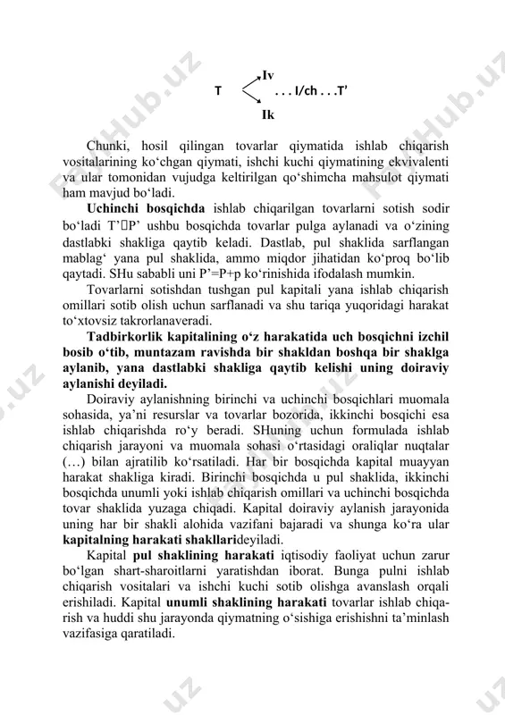 lar ishlab chiqarish jarayonining potensial omillari hisoblanadi. kapital harakatida ikkinchi bosqich ishlab chiqarish (i) jarayoni hisoblanib, uning natijasida iste’molga tayyor tovar tovar (t) shaklini oladi. bu erda hosil qilingan tovarlar qiymati ishlab chiqarish vositalari va ishchi kuchiga sarflangan qiymatdan ortiq bo‘ladi, ya’ni: iv t . . . i/ch . . .t’ ik chunki, hosil qilingan tovarlar qiymatida ishlab chiqarish vositalarining ko‘chgan qiymati, ishchi kuchi qiymatining ekvivalenti va ular tomonidan vujudga keltirilgan qo‘shimcha mahsulot qiymati ham mavjud bo‘ladi. uchinchi bosqichda ishlab chiqarilgan tovarlarni sotish sodir bo‘ladi t’p’ ushbu bosqichda tovarlar pulga aylanadi va o‘zining dastlabki shakliga qaytib keladi. dastlab, pul shaklida sarflangan mablag‘ yana pul shaklida, ammo miqdor jihatidan ko‘proq bo‘lib qaytadi. shu sababli uni p’=p+p ko‘rinishida ifodalash mumkin. tovarlarni sotishdan tushgan pul kapitali yana ishlab chiqarish omillari sotib olish uchun sarflanadi va shu tariqa yuqoridagi harakat to‘xtovsiz takrorlanaveradi. tadbirkorlik kapitalining o‘z harakatida uch bosqichni izchil bosib o‘tib, muntazam ravishda bir …