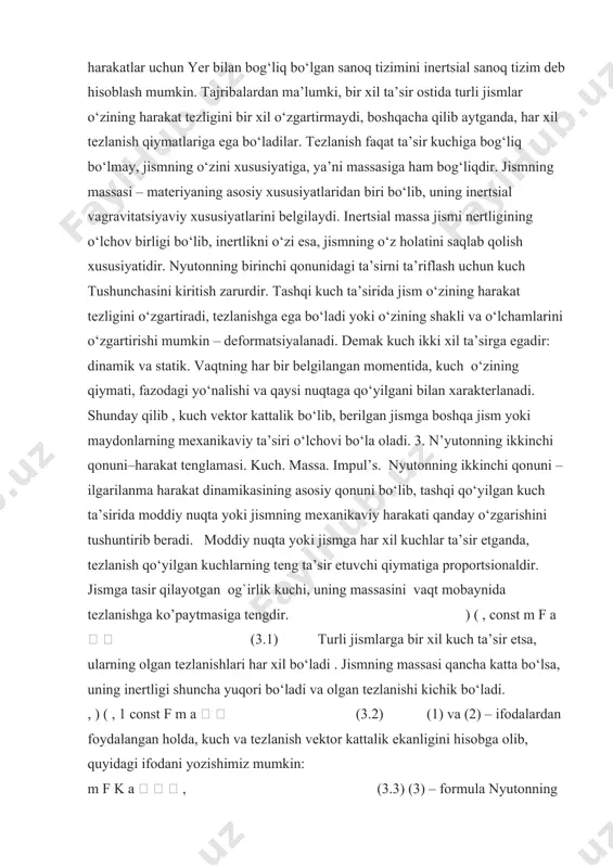 an bog‘liq bo‘lgan sanoq tizimini inertsial sanoq tizim deb hisoblash mumkin. tajribalardan ma’lumki, bir xil ta’sir ostida turli jismlar o‘zining harakat tezligini bir xil o‘zgartirmaydi, boshqacha qilib aytganda, har xil tezlanish qiymatlariga ega bo‘ladilar. tezlanish faqat ta’sir kuchiga bog‘liq bo‘lmay, jismning o‘zini xususiyatiga, ya’ni massasiga ham bog‘liqdir. jismning massasi – materiyaning asosiy xususiyatlaridan biri bo‘lib, uning inertsial vagravitatsiyaviy xususiyatlarini belgilaydi. inertsial massa jismi nertligining o‘lchov birligi bo‘lib, inertlikni o‘zi esa, jismning o‘z holatini saqlab qolish xususiyatidir. nyutonning birinchi qonunidagi ta’sirni ta’riflash uchun kuch tushunchasini kiritish zarurdir. tashqi kuch ta’sirida jism o‘zining harakat tezligini o‘zgartiradi, tezlanishga ega bo‘ladi yoki o‘zining shakli va o‘lchamlarini o‘zgartirishi mumkin – deformatsiyalanadi. demak kuch ikki xil ta’sirga egadir: dinamik va statik. vaqtning har bir belgilangan momentida, kuch o‘zining qiymati, fazodagi yo‘nalishi va qaysi nuqtaga qo‘yilgani bilan xarakterlanadi. shunday qilib , kuch vektor kattalik bo‘lib, berilgan jismga boshqa jism yoki maydonlarning mexanikaviy ta’siri o‘lchovi bo‘la oladi. 3. …