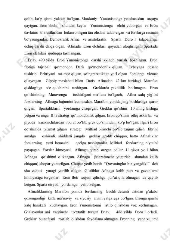 imoyasiga turganlar. eron floti xujum qilishga jur’at qila olmagan va qaytib ketgan. sparta otryadi yordamga yetib kelgan. afinaliklarning marafon yonida forslarning kuchli desanti ustidan g‘alaba qozonganligi katta ma’naviy va siyosiy ahamiyatga ega bо‘lgan. eronga qarshi xalq harakati kuchaygan. eron yunonistonni istilo qilishdan voz kechmagan. g‘alayonlar uni vaqtincha tо‘xtatib turgan. er.av. 486 yilda doro i о‘ladi. greklar bu nafasni rostlab olishdan foydalana olmagan. eronning yana xujumi yaqinlashgach, fessaliya bilan beotiya eron podshosini tan olgan. peloponnes о‘z betarafligini e’lon qilgan. eronga qarshi kurash taktikasida afinada bahs bо‘lgan. qishloq jamoasi, yer egaligi quruqlikda, savdo-hunarmand ahli flotni kuchaytirish tarafdorlari edilar. flotni kuchaytirish tarafdorlari felistokl, quruqlikda jang qilish tarafdorlari aristid tarafdorlaridan ustin chiqqanlar. (er.av. 483-482 yillarda aristid ostrakizm yordamida attikada quvilgan) attikaning janubidagi lavrion kumush konlaridan qazib olingan kumushlar flot qurishga sarflangan. er.av. 430 yilga kelganda afina yunonistonda eng kuchli flotga ega bо‘lganki, bu flotda 180 triyer tez suzuvchi harbiy kemalar bor edi. forslar yunonistonga …