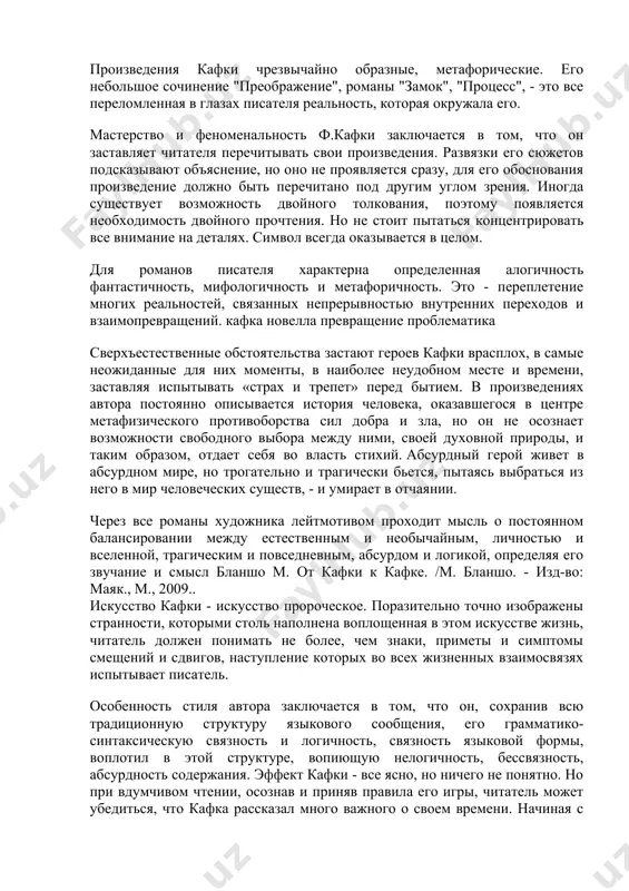 е обстоятельства застают героев кафки врасплох, в самые неожиданные для них моменты, в наиболее неудобном месте и времени, заставляя испытывать «страх и трепет» перед бытием. в произведениях автора постоянно описывается история человека, оказавшегося в центре метафизического противоборства сил добра и зла, но он не осознает возможности свободного выбора между ними, своей духовной природы, и таким образом, отдает себя во власть стихий. абсурдный герой живет в абсурдном мире, но трогательно и трагически бьется, пытаясь выбраться из него в мир человеческих существ, - и умирает в отчаянии. через все романы художника лейтмотивом проходит мысль о постоянном балансировании между естественным и необычайным, личностью и вселенной, трагическим и повседневным, абсурдом и логикой, определяя его звучание и смысл бланшо м. от кафки к кафке. /м. бланшо. - изд-во: маяк., м., 2009.. искусство кафки - искусство пророческое. поразительно точно изображены странности, которыми столь наполнена воплощенная в этом искусстве жизнь, читатель должен понимать не более, чем знаки, …