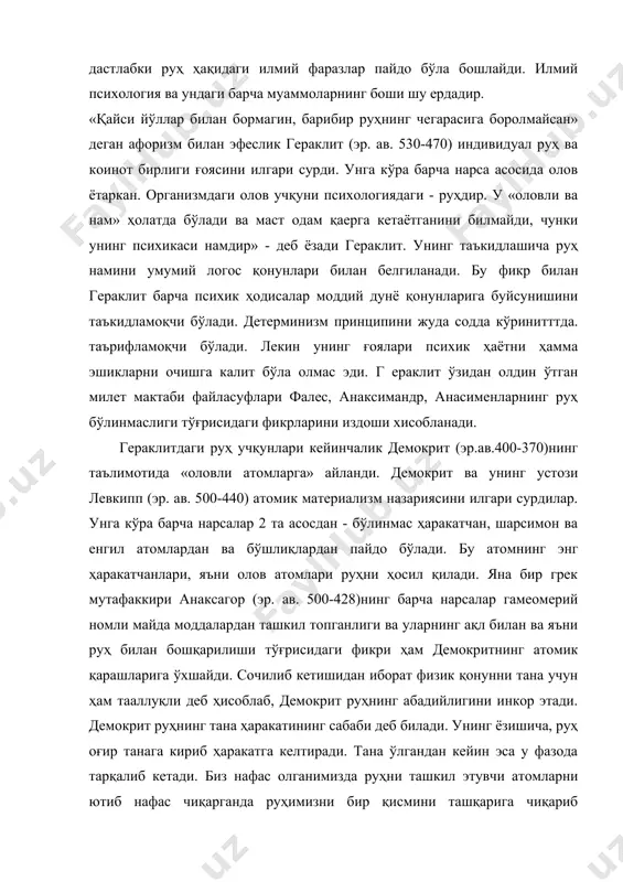 . унинг таъкидлашича руҳ намини умумий логос қонунлари билан белгиланади. бу фикр билан гераклит барча психик ҳодисалар моддий дунё қонунларига буйсунишини таъкидламоқчи бўлади. детерминизм принципини жуда содда кўринитттда. таърифламоқчи бўлади. лекин унинг ғоялари психик ҳаётни ҳамма эшикларни очишга калит бўла олмас эди. г ераклит ўзидан олдин ўтган милет мактаби файласуфлари фалес, анаксимандр, анасименларнинг руҳ бўлинмаслиги тўғрисидаги фикрларини издоши хисобланади. гераклитдаги руҳ учқунлари кейинчалик демокрит (эр.ав.400-370)нинг таълимотида «оловли атомларга» айланди. демокрит ва унинг устози левкипп (эр. ав. 500-440) атомик материализм назариясини илгари сурдилар. унга кўра барча нарсалар 2 та асосдан - бўлинмас ҳаракатчан, шарсимон ва енгил атомлардан ва бўшлиқлардан пайдо бўлади. бу атомнинг энг ҳаракатчанлари, яъни олов атомлари руҳни ҳосил қилади. яна бир грек мутафаккири анаксагор (эр. ав. 500-428)нинг барча нарсалар гамеомерий номли майда моддалардан ташкил топганлиги ва уларнинг ақл билан ва яъни руҳ билан бошқарилиши тўғрисидаги фикри ҳам демокритнинг атомик қарашларига ўхшайди. сочилиб кетишидан иборат физик қонунни тана учун ҳам …