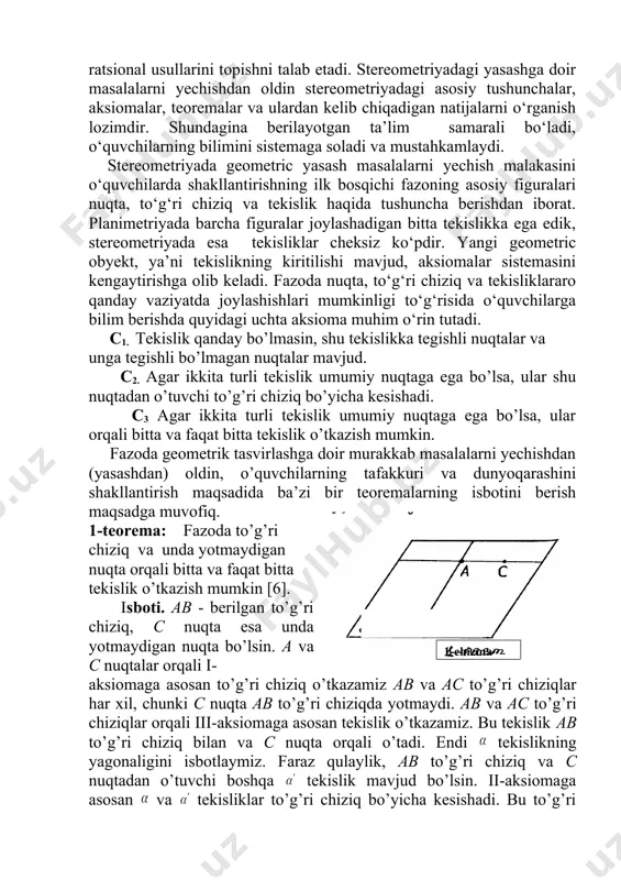 doir murakkab masalalarni yechishdan (yasashdan) oldin, o’quvchilarning tafakkuri va dunyoqarashini shakllantirish maqsadida ba’zi bir teoremalarning isbotini berish maqsadga muvofiq. 1-teorema: fazoda to’g’ri chiziq va unda yotmaydigan nuqta orqali bitta va faqat bitta tekislik o’tkazish mumkin [6]. isboti. ab - berilgan to’g’ri chiziq, c nuqta esa unda yotmaydigan nuqta bo’lsin. a va c nuqtalar orqali i- aksiomaga asosan to’g’ri chiziq o’tkazamiz ab va ac to’g’ri chiziqlar har xil, chunki c nuqta ab to’g’ri chiziqda yotmaydi. ab va ac to’g’ri chiziqlar orqali iii-aksiomaga asosan tekislik o’tkazamiz. bu tekislik ab to’g’ri chiziq bilan va c nuqta orqali o’tadi. endi tekislikning yagonaligini isbotlaymiz. faraz qulaylik, ab to’g’ri chiziq va c nuqtadan o’tuvchi boshqa tekislik mavjud bo’lsin. ii-aksiomaga asosan va tekisliklar to’g’ri chiziq bo’yicha kesishadi. bu to’g’ri chiziqda a,b,c nuqtalar yotishi kerak. biroq ular bir to’g’ri chiziqda yotmaydi. biz ziddiyatga keldik. teorema isbotlandi. 2- teorema. to’g’ri chiziqning ikkita nuqtasi tekislikka tegishli bo’lsa, u holda to’g’ri …