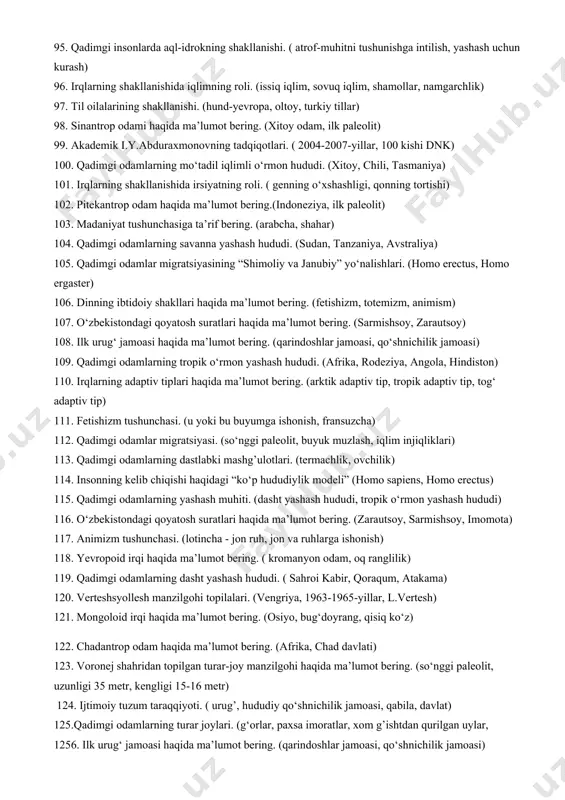 og olim danikerning tasnifi. (antropologik xilma-xillik, 6 ta asosiy, 29 ta ikkinchi darajali) 72. qadimgi odamlarda mehnat qurollarining takomillashuvi. (tosh, tayoq) 73. urug’chilik tuzumi davrida nikoh va oila munosabatlari. (juft nikoh, yigitlarga sovchi kelishi) 74. qadimgi odamlarning tropik o‘rmon yashash hududi. (afrika, rodeziya, angola, hindiston) 75. irqlarning adaptiv tiplari haqida ma’lumot bering. (arktik adaptiv tip, tropik adaptiv tip, tog‘ adaptiv tip) 76. dastlabki urug‘chilik jamoasining ishlab chiqarish kuchlari. (urug‘ jamoasi, o‘zlashtiruvchi xo‘jalik) 77. irqlarning arktiv adaptiv tipi haqida ma’lumot bering. (sovuq iqlim, arktika) 78. ibtidoiy oila turlari haqida ma’lumot bering. (ekzogamiya, endogamiya, juft nikoh) 79. qadimgi odamlarning savanna yashash hududi. (sudan, tanzaniya, avstraliya) 80. qadimgi odamlar migratsiyasining “shimoliy va janubiy” yo‘nalishlari. (homo erectus, homo ergaster) 81. harbiy demokratiya tushunchasi. (qabila oqsoqollari, davlatchilikka o‘tish davridagi boshqaruv) 82. neandertal odam haqida ma’lumot bering. (o‘rta paelolit, germaniya) 83. irqlarning shakllanishiga ta’sir etuvchi omillar. ( tabiiy muhit, iqlim, irsiyat) 84. akademik i.y.abduraxmonovning tadqiqotlari. ( …