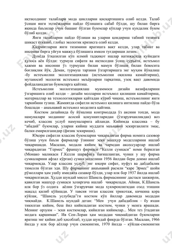 ришига олиб келди – дизайн молларни истеъмол қилишни камайтириш, материаллар ва технологияларни қайтадан кўриб чиқиш, истеъмолнинг янги таркибини тузиш. жамиятда сифатли истеъмол қилишга интилиш пайдо бўла бошлади – анаънавий истеъмол моделига қайтиш. костюм дизайнида бу йўналиш контрмодада ўз аксини топди, мода намуналари моданинг асосий қонуниятларидан (ўзгарувчанликдан) воз кечиб, классик услуб намуналарига айланди. кийимда классика – бу “абадий” буюмлар, уларни кийиш муддати маънавий эскирганлиги эмас, балки емирилганидир (физик эскириши). юқори сифатли классик буюмларни чиқарадиган фирма номига сазовор бўлиш учун баъзи фирмалар ўзининг эски машҳур моделларини ишлаб чиқаришади. масалан, модали кийим ва чармдан аксессуарлар ишлаб чиқарадиган “гермес” француз фирмаси “келли сумкаси” номи берилган (монако маликаси г.келли шарафига бағишланган, чунки у шу фирма сумкаларини афзал кўрган) сумка моделини 1956 йилдан бери доимо ишлаб чиқармоқда. улар классик услуб, энг юқори сифат, нуфуз ва дабдабалик тимсоли бўлган эди. шу фирманинг анаънавий расмли “каре эрмес” шойи рўмоллари ҳам ушбу имиджга сазавор бўлди, улар илк бор 1937 …