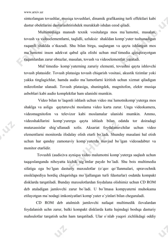 om deb ataladigan jamlovchi zarur bo`ladi. u bo`lmasa kompyuterni muhokama etilayotgan ma`nodagi imkoniyatlari komp`yuter o`yinlari bilan chegaraladi. cd rom deb atalmish jamlovchi nafaqat multimedik ilovalardan foydalanish uchn zarur, balki kompakt disklarda katta hajmdagi boshqa dasturiy mahsulotlar tarqatish uchn ham tarqatiladi. ular o`nlab yuqori zichlikdagi oddiy disketlarning o`rnini egallashi mumkin. ya`ni jamlovchilar faqat multimediaga taa`lluqli bo`lib qolmay, balki keng ma`nodagi tadbiqlarga ham ega moslamalardir. tovush va video bilan ishlashni istagan foydalanuvchilar mul`timedia mahsulotlari komp`yuter ma`lumotlari uchun mo`ljallangan doimiy xotiraga hamda komp`yuterning mikro prossessori, operativ xotirasi va viodiotizimga yuqori talablarni qo`yishni bilishlari lozim. bunday yuqori sifatlar, ayniqsa, videoma`lumotlar bilan ishlashda zarurdir. tabiiyki, kelajakda bu yonalishdagi talablar yanada ortadi. zamonaviy shaxsiy komp`yuterlarning imkniyatlari keng ekranli videoma`lumotlarni to`laqonli tasvirlash uchun etarli bo`lmadan uchun, bu ma`lumotlarni zichlashtirishga majbur bo`ladilar. bu amal oddiy ma`lumotlarni zichlashtirishdan farqli o`laroq, mos ma`lumotning to`laqonligini yo`qotadi. videomagnitofonlarni zichlashtirish uchun texnik hamda dasturiy vositalar mavjud, audioma`lum`tlarni ham zichlashtirish mumkin, mos hakjmlar katta …