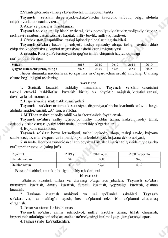 o’rtacha miqdorini shartli «moment usulida» hisoblash. tayanch so`zlar: dispersiyani matematik xossalari, o’rtachani matematik xossalari. 3. ishlab chiqarish hisoblamasi tayanch so`zlar: milliy iqtisodiyot, milliy hisoblar tizimi, hisoblama, ishlab chiqarish, yalpi ishlab chiqarish,oraliq iste’mol,yalpi qo'shilgan qiymat, nomoliyaviy sektor, nomoliyaviy sektor. 4. milliy daromadni taqsimlash, qayta taqsimlash va oхirgi foydalanish statistikasi. tayanch so`zlar: milliy daromad statistikasi, birlamchi taqsimlash, ish хaqqi fondi, tadbirkorlik faoliyatidan olingan daromad,mulkdan olingan daromadlar, 4. masala. viloyatdagi shaharlardan biri bo‘yicha 2018 yil uchun quyidagi ma’lumotlar berilgan: tug‘ilgan bolalar soni, kishi vafot etganlar, kishi nikohlar soni ajralishlar soni o‘rtacha yillik aholi soni 1555 825 710 215 86250 aniqlang: 1. tug‘ilish va vafot etish koeffitsientlarini. 2. nikohdan o‘tishni va ajralishni ifodalovchi jadallik nisbiy miqdori aniqlansin 7-variant 1.statistik kuzatish mohiyati va ahamiyati. tayanch so`zlar: kuzatish turlari, usullari, shakllari, statistik hisobot, maxsus uyushtirilgan tekshirishlar. 2. dispersiya turlari. tayanch so`zlar: guruhlar ichidagi va guruhlararo dispersiyalar, dispersiyalarni qo’shish qoidasi. 3. daromadlarni hosil bo'lishi hisoblamasi tayanch so`zlar: …