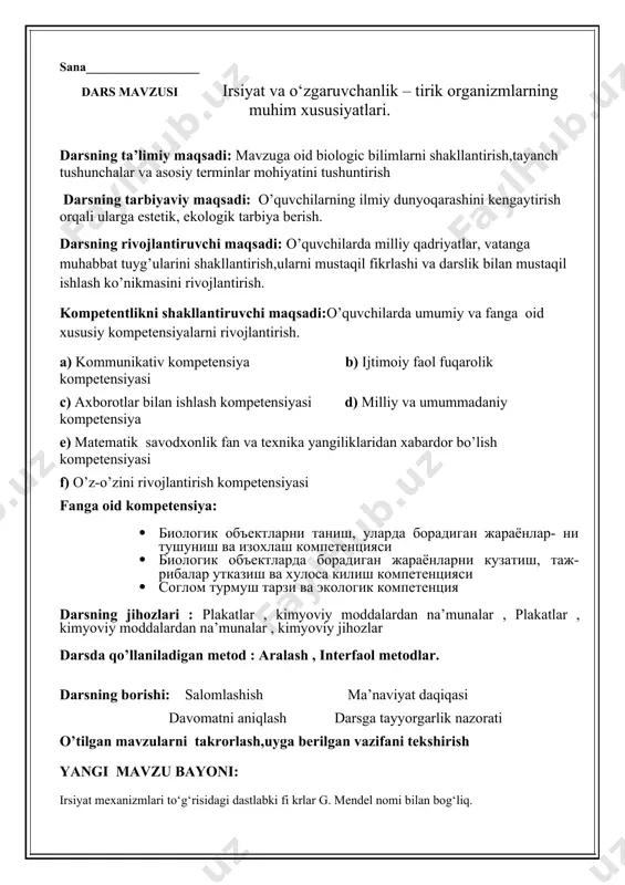 ha hayotiy jarayonlari (oziqlanish, nafas olish, ayirish) yo‘ldosh orqali ona organizmi hisobiga ta’minlanadi. bachadonda rivojlanish embrionning tug‘ilishi bilan tugallanadi. ontogenez asosan ikki davrga bo‘linadi: embrional rivojlanish davri, postembrional rivojlanish davri. uygavazifa:_mavzuni o’qish, rasm chizish ko’rdim_______________”_____20__-yil sana__________________ dars mavzusi irsiyat va o‘zgaruvchanlik – tirik organizmlarning muhim xususiyatlari. darsning ta’limiy maqsadi: mavzuga oid biologic bilimlarni shakllantirish,tayanch tushunchalar va asosiy terminlar mohiyatini tushuntirish darsning tarbiyaviy maqsadi: o’quvchilarning ilmiy dunyoqarashini kengaytirish orqali ularga estetik, ekologik tarbiya berish. darsning rivojlantiruvchi maqsadi: o’quvchilarda milliy qadriyatlar, vatanga muhabbat tuyg’ularini shakllantirish,ularni mustaqil fikrlashi va darslik bilan mustaqil ishlash ko’nikmasini rivojlantirish. kompetentlikni shakllantiruvchi maqsadi:o’quvchilarda umumiy va fanga oid xususiy kompetensiyalarni rivojlantirish. a) kommunikativ kompetensiya b) ijtimoiy faol fuqarolik kompetensiyasi c) axborotlar bilan ishlash kompetensiyasi d) milliy va umummadaniy kompetensiya e) matematik savodxonlik fan va texnika yangiliklaridan xabardor bo’lish kompetensiyasi f) o’z-o’zini rivojlantirish kompetensiyasi fanga oid kompetensiya: 1. биологик объектларни таниш, уларда борадиган жараёнлар- ни тушуниш ва изохлаш компетенцияси 1. …