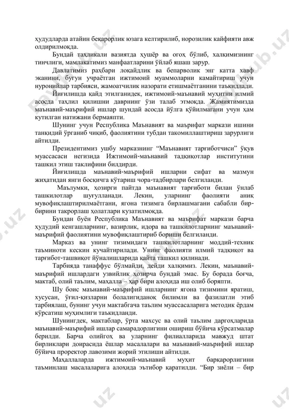 ураш ва рақобат ҳукм сурмоқда, манфаатлар тўқнашуви кучаймоқда. глобаллашув жараёнлари инсоният учун беқиёс янги имкониятлар билан бирга кутилмаган муаммоларни ҳам келтириб чиқармоқда. миллий ўзлик ва маънавий қадриятларга қарши таҳдид ва хатарлар тобора ортмоқда. фақат ўзини ўйлаш, меҳнатга, оилага енгил қараш, истеъмолчилик кайфияти турли йўллар билан одамлар, айниқса, ёшлар онгига устамонлик билан сингдириляпти. терроризм, экстремизм, трансмиллий ва кибер-жиноятчилик, одам савдоси, наркотрафик каби таҳдидлар хавфи ошиб бормоқда. баъзи ҳудудларда атайин беқарорлик юзага келтирилиб, норозилик кайфияти авж олдирилмоқда. бундай таҳликали вазиятда ҳушёр ва огоҳ бўлиб, халқимизнинг тинчлиги, мамлакатимиз манфаатларини ўйлаб яшаш зарур. давлатимиз раҳбари лоқайдлик ва бепарволик энг катта хавф эканини, бугун учраётган ижтимоий муаммоларни камайтириш учун нуронийлар тарбияси, жамоатчилик назорати етишмаётганини таъкидлади. йиғилишда қайд этилганидек, ижтимоий-маънавий муҳитни илмий асосда таҳлил қилишни даврнинг ўзи талаб этмоқда. жамиятимизда маънавий-маърифий ишлар шундай асосда йўлга қўйилмагани учун ҳам кутилган натижани бермаяпти. шунинг учун республика маънавият ва маърифат маркази ишини танқидий ўрганиб чиқиб, фаолиятини тубдан такомиллаштириш зарурлиги …