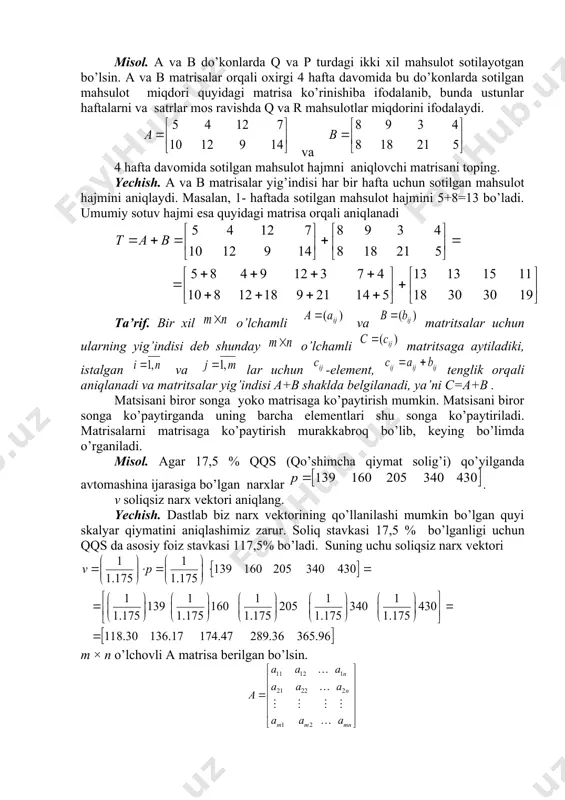 s ravishda q va r mahsulotlar miqdorini ifodalaydi. va 4 hafta davomida sotilgan mahsulot hajmni aniqlovchi matrisani toping. yechish. a va b matrisalar yig’indisi har bir hafta uchun sotilgan mahsulot hajmini aniqlaydi. masalan, 1- haftada sotilgan mahsulot hajmini 5+8=13 bo’ladi. umumiy sotuv hajmi esa quyidagi matrisa orqali aniqlanadi ta’rif. bir хil o’lchamli va matritsalar uchun ularning yig’indisi deb shunday o’lchamli matritsaga aytiladiki, istalgan va lar uchun -element, tenglik orqali aniqlanadi va matritsalar yig’indisi a+b shaklda belgilanadi, ya’ni c=a+b . matsisani biror songa yoko matrisaga ko’paytirish mumkin. matsisani biror songa ko’paytirganda uning barcha elementlari shu songa ko’paytiriladi. matrisalarni matrisaga ko’paytirish murakkabroq bo’lib, keying bo’limda o’rganiladi. misol. agar 17,5 % qqs (qo’shimcha qiymat solig’i) qo’yilganda avtomashina ijarasiga bo’lgan narxlar . v soliqsiz narx vektori aniqlang. yechish. dastlab biz narx vektorining qo’llanilashi mumkin bo’lgan quyi skalyar qiymatini aniqlashimiz zarur. soliq stavkasi 17,5 % bo’lganligi uchun qqs da asosiy foiz stavkasi 117,5% bo’ladi. suning …