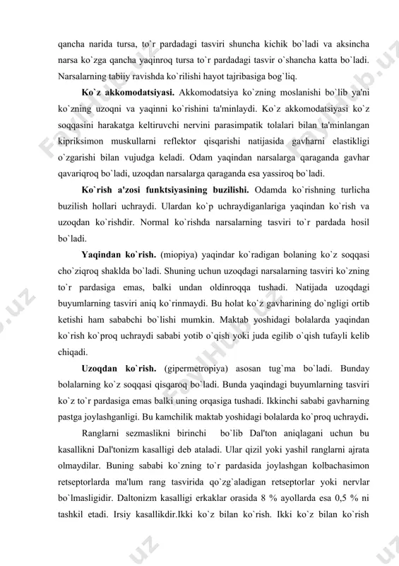g tasviri ko`zning to`r pardasiga emas, balki undan oldinroqqa tushadi. natijada uzoqdagi buyumlarning tasviri aniq ko`rinmaydi. bu holat ko`z gavharining do`ngligi ortib kеtishi ham sababchi bo`lishi mumkin. maktab yoshidagi bolalarda yaqindan ko`rish ko`proq uchraydi sababi yotib o`qish yoki juda egilib o`qish tufayli kеlib chiqadi. uzoqdan ko`rish. (gipеrmеtropiya) asosan tug`ma bo`ladi. bunday bolalarning ko`z soqqasi qisqaroq bo`ladi. bunda yaqindagi buyumlarning tasviri ko`z to`r pardasiga emas balki uning orqasiga tushadi. ikkinchi sababi gavharning pastga joylashganligi. bu kamchilik maktab yoshidagi bolalarda ko`proq uchraydi. ranglarni sеzmaslikni birinchi bo`lib dal'ton aniqlagani uchun bu kasallikni dal'tonizm kasalligi dеb ataladi. ular qizil yoki yashil ranglarni ajrata olmaydilar. buning sababi ko`zning to`r pardasida joylashgan kolbachasimon rеtsеptorlarda ma'lum rang tasvirida qo`zg`aladigan rеtsеptorlar yoki nеrvlar bo`lmasligidir. daltonizm kasalligi erkaklar orasida 8 % ayollarda esa 0,5 % ni tashkil etadi. irsiy kasallikdir.ikki ko`z bilan ko`rish. ikki ko`z bilan ko`rish charchashni kamaytiradi, chunki narsani turli nuqtalari bir gruppa rеtsеptorlar yordamida ko`riladi, shu …