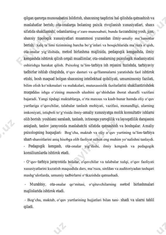 lish, onalik va ota- likdan mahrum qilish, tashkilotlami g‘amxo‘rlik va vasiylik to‘g‘risidagi qabul qilgan qarorga munosabatini bildirish, shaxsning taqdirini hal qilishda qatnashish va maslahatlar berish; ota-onalarga bolaning psixik rivojlanish xususiyatlari, shaxs sifatida shakllanishi, odamlarning o‘zaro munosabati, bunda farzandning yosh, jins, shaxsiy tipologik xususiyatlari muammosi yuzasidan ilmiy-amaliy ma’lumotlar berish; xalq ta’limi tizimining barcha bo‘g‘inlari va bosqichlarida ma’ruza o‘qish, ota-onalar yig‘ilishida, metod birlashma majlisida, pedagogik kengashda, ilmiy kengashda ishtirok qilish orqali muallimlar, ota-onalarning psixologik madaniyatini oshirishga harakat qilish. psixolog ta’lim-tarbiya ish rejasini tuzishda, tarbiyaviy tadbirlar ishlab chiqishda, o‘quv dasturi va qo'llanmalarni yaratishda faol ishtirok etishi, bosh maqsad bolgan shaxsning intellektual qobiliyati, umuminsoniy fazilati, bilim olish ko‘nikmalari va malakalari, mutaxassislik fazilatlarini shakllantirishdek muqaddas ishga o‘zining munosib ulushini qo‘shishdan iborat sharafli vazifani bajaradi. yangi tipdagi maktablarga, o‘rta maxsus va kasb-hunar hamda oliy o‘quv yurtlariga o‘quvchilar, talabalar tanlash mohiyati, vazifasi, monandligi, ularning imkoniyati, istiqboli to‘g‘risida ilmiy-amaliy xususiyatga molik konsultativ ishlarni olib borish: yoshlami saralash, tanlash, …