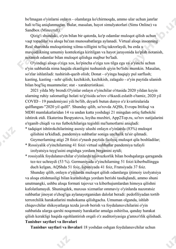 r arena (ingl, multiplayeronline battle arena, mova). misollar: afsonalar ligasi, dota. ommaviy onlayn o'yinlar faol rivojlanmoqda, ilgari ko'p foydalanuvchili bo'lmagan o'yinlarni onlayn - olamlarga ko'chirmoqda, ammo ular uchun janrlar hali to'liq aniqlanmagan. bular, masalan, hayot simulyatorlari (sims online) va sandbox (minecraft). qizig'i shundaki, o'yin bilan bir qatorda, ko'p odamlar muloqot qilish uchun vaqt topadilar va aloqa ba'zan munosabatlarga aylanadi. virtual aloqa insonning real sharoitda muloqotining xilma-xilligini to'liq takrorlaydi, bu erda u mavjudlikning umumiy kontekstiga kiritilgan va hayot jarayonida ko'plab notanish, notanish odamlar bilan muloqot qilishga majbur bo'ladi. o'yindagi aloqa o'ziga xos, ko'pincha o'ziga xos tilga ega va o'yinchi uchun o'yin suhbatida nima haqida ekanligini tushunish qiyin bo'lishi mumkin. masalan, so'zlar ishlatiladi: tushirish-qazib olish; donat - o'yinga haqiqiy pul sarflash; kasting, kasting - sehr qilish; kechikish, kechikish, zalagalo - o'yin paytida ulanish bilan bog'liq muammolar; stat - xarakteristikasi. 2021 yilda my brendi.o'yinlar onlayn o'yinchilar o'rtasida 2020 yildan keyin ularning ruhiy salomatligi …