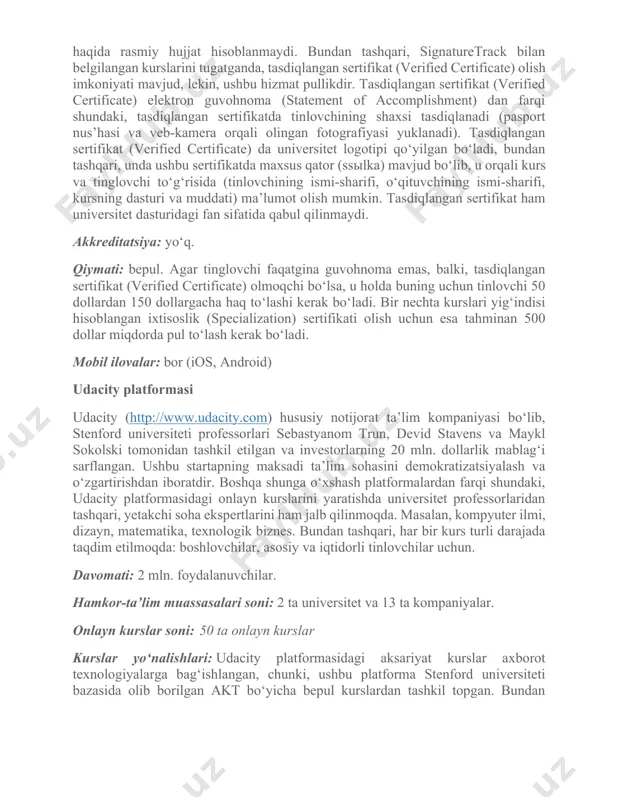 ab olish variantlari bilan), yozma ishlar, boshqa tinlovchilar qo‘ygan baholar (anonim tarzda, izohi bilan yoki izohsiz), yakuniy imtihonlar. universitet o‘qituvchilari onlayn-kurslarning mualliflari, odatda, tinglovchilarning vazifalarini tekshirishmaydi va baho qo‘yishmaydi. sertifikat mavjudligi: bor. onlayn kurslar vazifalarini bajargan tinlovchilar kursni muvaffaqiyatli tugatganliklari to‘g‘risida elektron guvohnoma (statement of accomplishment) olish imkoniyatlari mavjud. guvohnomani olish uchun, odatda, ma’lum miqdorda ballar yig‘ish kerak bo‘ladi. guvohnomada tinlovchining ismi-sharifi, kurs nomi, kursning qisqacha ta’rifi va o‘qituvchining elektron imzosi yozilgan bo‘ladi. guvohnoma universitet-hamkorlari uchun kursni tamomlaganligi haqida rasmiy hujjat hisoblanmaydi. bundan tashqari, signaturetrack bilan belgilangan kurslarini tugatganda, tasdiqlangan sertifikat (verified certificate) olish imkoniyati mavjud, lekin, ushbu hizmat pullikdir. tasdiqlangan sertifikat (verified certificate) elektron guvohnoma (statement of accomplishment) dan farqi shundaki, tasdiqlangan sertifikatda tinlovchining shaxsi tasdiqlanadi (pasport nus’hasi va veb-kamera orqali olingan fotografiyasi yuklanadi). tasdiqlangan sertifikat (verified certificate) da universitet logotipi qo‘yilgan bo‘ladi, bundan tashqari, unda ushbu sertifikatda maxsus qator (ssыlka) mavjud bo‘lib, u orqali kurs va tinglovchi to‘g‘risida …