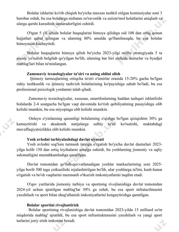 da qo'llanilmoqda, bu esa bolalar himoyasini kuchaytirdi. bolalar huquqlarini himoya qilish bo'yicha 2023-yilgi milliy strategiyada 5 ta asosiy yo'nalish belgilab qo'yilgan bo'lib, ularning har biri alohida dasturlar va byudjet mablag'lari bilan ta'minlangan. zamonaviy texnologiyalar ta'siri va uning oldini olish ijtimoiy tarmoqlarning ortiqcha ta'siri o'smirlar orasida 15-20% gacha bo'lgan ruhiy tushkunlik va ijtimoiy tashvish holatlarining ko'payishiga sabab bo'ladi, bu esa professional psixologik yordamni talab qiladi. zamonaviy texnologiyalar, xususan, smartfonlarning haddan tashqari ishlatilishi bolalarda 2-4 soatgacha bo'lgan vaqt davomida ko'rish qobiliyatining pasayishiga olib kelishi mumkin, bu esa miyopiaga olib kelishi mumkin. onlayn o'yinlarning qaramligi bolalarning o'qishga bo'lgan qiziqishini 30% ga kamaytirishi va akademik natijalarga salbiy ta'sir ko'rsatishi, maktabdagi muvaffaqiyatsizlikka olib kelishi mumkin. yosh avlodni tarbiyalashdagi davlat siyosati yosh avlodni sog'lom turmush tarziga o'rgatish bo'yicha davlat dasturlari 2023-yilga kelib 150 dan ortiq loyihalarni amalga oshirdi, bu yoshlarning jismoniy va aqliy salomatligini mustahkamlashga qaratilgan. davlat tomonidan qo'llab-quvvatlanadigan yoshlar markazlarining soni 2025-yilga borib 500 taga …