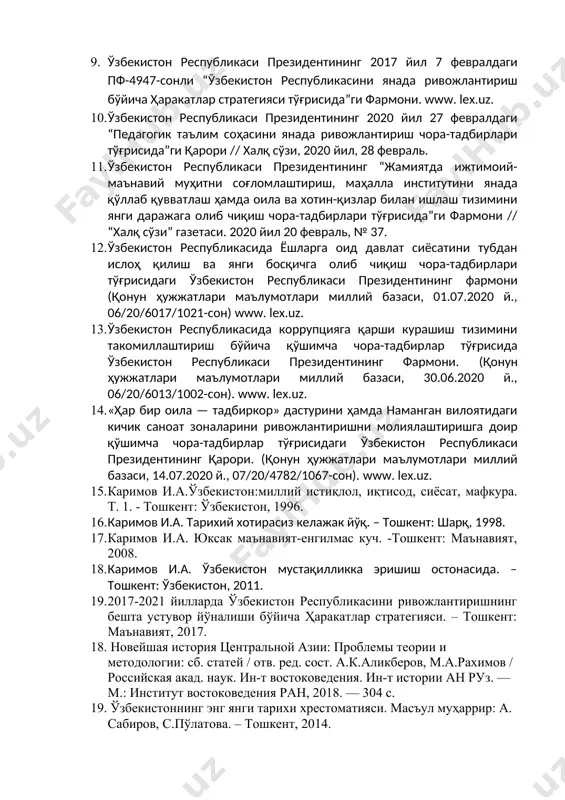 ра-тадбирлари тўғрисида”ги қарори // халқ сўзи, 2020 йил, 28 февраль. 1. ўзбекистон республикаси президентининг “жамиятда ижтимоий-маънавий муҳитни соғломлаштириш, маҳалла институтини янада қўллаб қувватлаш ҳамда оила ва хотин-қизлар билан ишлаш тизимини янги даражага олиб чиқиш чора-тадбирлари тўғрисида”ги фармони // “халқ сўзи” газетаси. 2020 йил 20 февраль, № 37. 1. ўзбекистон республикасида ёшларга оид давлат сиёсатини тубдан ислоҳ қилиш ва янги босқичга олиб чиқиш чора-тадбирлари тўғрисидаги ўзбекистон республикаси президентининг фармони (қонун ҳужжатлари маълумотлари миллий базаси, 01.07.2020 й., 06/20/6017/1021-сон) www. lex.uz. 1. ўзбекистон республикасида коррупцияга қарши курашиш тизимини такомиллаштириш бўйича қўшимча чора-тадбирлар тўғрисида ўзбекистон республикаси президентининг фармони. (қонун ҳужжатлари маълумотлари миллий базаси, 30.06.2020 й., 06/20/6013/1002-сон). www. lex.uz. 1. «ҳар бир оила — тадбиркор» дастурини ҳамда наманган вилоятидаги кичик саноат зоналарини ривожлантиришни молиялаштиришга доир қўшимча чора-тадбирлар тўғрисидаги ўзбекистон республикаси президентининг қарори. (қонун ҳужжатлари маълумотлари миллий базаси, 14.07.2020 й., 07/20/4782/1067-сон). www. lex.uz. 1. каримов и.а.ўзбекистон:миллий истиқлол, иқтисод, сиёсат, мафкура. т. 1. - тошкент: ўзбекистон, 1996. …