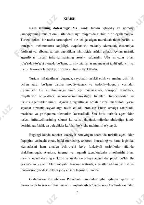 lar kafolati bo‘yicha muhim rol o‘ynaydi. bugungi kunda raqobat kuchayib borayotgan sharoitda turistik agentliklar faqatgina vositachi emas, balki marketing, axborot, konsalting va hatto logistika xizmatlarini ham amalga oshiruvchi ko‘p funksiyali tashkilotlar sifatida shakllanmoqda. ayniqsa, internet va raqamli texnologiyalar rivojlanishi bilan turistik agentliklarning elektron versiyalari – onlayn agentliklar paydo bo‘ldi. bu esa an’anaviy agentliklar faoliyatini takomillashtirish, xizmatlar sifatini oshirish va innovatsion yondashuvlarni joriy etishni taqozo qilmoqda. o‘zbekiston respublikasi prezidenti tomonidan qabul qilingan qaror va farmonlarda turizm infratuzilmasini rivojlantirish bo‘yicha keng ko‘lamli vazifalar belgilangan. jumladan, turizmni milliy iqtisodiyotning strategik tarmog‘iga aylantirish, hududlarda turistik zonalarni tashkil etish, investitsiyalarni jalb qilish, xizmatlar sifatini oshirish va eng muhimi, turistik agentliklar faoliyatini qo‘llab-quvvatlash asosiy yo‘nalishlardan biri etib belgilanmoqda. shu boisdan, mazkur kurs ishida turistik agentliklarning turizm infratuzilmasidagi o‘rni, funksiyalari, rivojlanish yo‘nalishlari va ular duch kelayotgan muammolar tahlil qilinadi. bundan tashqari, xorijiy tajriba asosida o‘zbekistonda turagentliklar faoliyatini takomillashtirish bo‘yicha ilmiy asoslangan tavsiyalar ishlab chiqiladi kurs ishining maqsadi: …