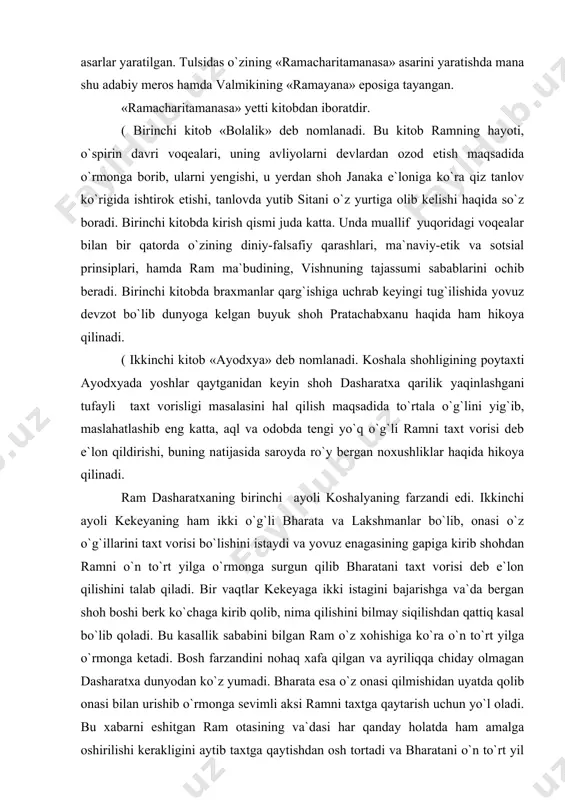 haqida, koinotning cheksiz, son-sanoqsiz olamlari mavjudligi haqida so`z yuritiladi. bu yerda samoviy olam kengroq tasvirlangan. u yerda yashaydigan ma`budlar hamda ularning ayollari, gandharalar va kinnarlar (ya`ni osmoniy musiqachilar), osmoniy raqqoslar, devlar, apsaralar hamda yerda yurib yangiliklar tarqatuvchi narada kabi avliyolar bilan bog`liq hodisalar tasvirlangan. «ramacharitamanasa» tulsida ijodini eng yuksak​likka yetkazgan asardir. asar o`zining chuqur ma`noliligi, boy estetik zavq beruvchi she`rlari bilan hind adabiyo​tining avadxi she`riyatini juda boyitgan. valmikining «ramayana» asari hamda tulsidasning «ramacharitamanasa» asari o`rtasida ming yillarcha farq bor. bu davr ichida ram haqida sanskrit, prakrit, apabharansha va yangi hind tillarida turli janrlarda nazmda va nasrda juda ko`p asarlar yaratilgan. tulsidas o`zining «ramacharitamanasa» asarini yaratishda mana shu adabiy meros hamda valmikining «ramayana» eposiga tayangan. «ramacharitamanasa» yetti kitobdan iboratdir. ( birinchi kitob «bolalik» deb nomlanadi. bu kitob ramning hayoti, o`spirin davri voqealari, uning avliyolarni devlardan ozod etish maqsadida o`rmonga borib, ularni yengishi, u yerdan shoh janaka e`loniga ko`ra qiz tanlov ko`rigida …