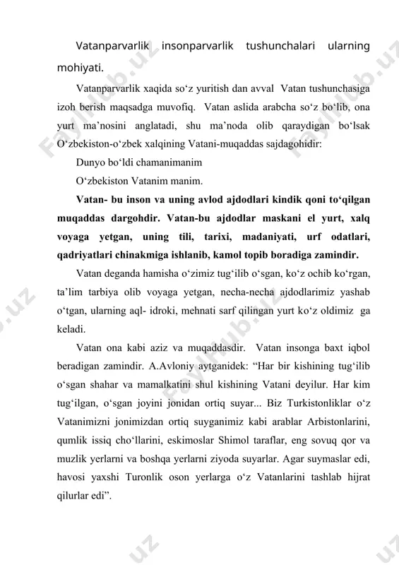 i tо‘qilgan joy, insonni ijtimoiy yetimlikdan asrovchi mazil, ma’naviy kamolot va fuqorolik maydoni,hayot maktabi, farovonlik va baxt – saodat о‘chog‘idir. inson uchun na davlat, na toju taxt, hech bir narsa vatanga, el-yurt mehriga teng kelolmaydi. vatandan judolik-inson uchun katta baxtsizlikdir. inson istagan joyda bir parcha nongaqornini tо‘yg‘azishi mumkin. lekin vatanning о‘rnini hech narsa bosolmaydi. vatanda yashash haqiqiy baxtdir mustaqillik tufayli biz о‘zimizning haqiqiy vatanimizni topdik. bu mustaqillikning bizga bergan eng oliy ne’matidir. vatani mustaqil xalqning о‘zi ham mustaqil bо‘ladi. yurti ozod va erkin odamning erki о‘z qо‘lida bо‘ladi. milliy mustaqillik - xalqimizda ayniqsa о‘sib kelayotgan yosh barkamol avlodimizni vatanparvarlik tuyg‘ularining tiklanishida muhim ahamiyat kasb etdi. hozirda vatanparvarlik о‘zining qanday qirralari bilan namoyon bо‘layotir. vatanparvarlikning mohiyati nimalarda, qanday amaliy ishlar faoliyatida namoyon bо‘ladi. umuman vatanparvarlik nima, uni qanday tushunmoq kerak, u haqda donishmandlar nima deganlar. quyida ana shular haqida bahs yuritmoqchimiz. avvalo, hozirgi о‘zbek vatanparvarligi ota-bobolarimiz yaratuvchanlik ishining vosita davomidir. saodatli, …