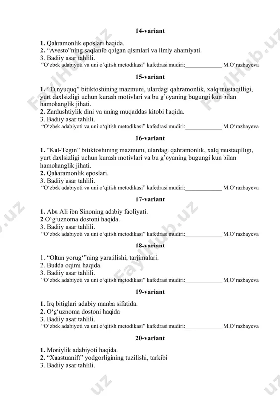 -variant 1. abu ali ibn sinoning adabiy faoliyati. 2 o‘g‘uznoma dostoni haqida. 3. badiiy asar tahlili. “o‘zbek adabiyoti va uni o‘qitish metodikasi” kafedrasi mudiri:_____________ m.o‘razbayeva 18-variant 1. “oltun yorug‘”ning yaratilishi, tarjimalari. 2. budda oqimi haqida. 3. badiiy asar tahlili. “o‘zbek adabiyoti va uni o‘qitish metodikasi” kafedrasi mudiri:_____________ m.o‘razbayeva 19-variant 1. irq bitiglari adabiy manba sifatida. 2. o‘g‘uznoma dostoni haqida 3. badiiy asar tahlili. “o‘zbek adabiyoti va uni o‘qitish metodikasi” kafedrasi mudiri:_____________ m.o‘razbayeva 20-variant 1. moniylik adabiyoti haqida. 2. “xuastuanift” yodgorligining tuzilishi, tarkibi. 3. badiiy asar tahlili. “o‘zbek tili va adabiyoti” kafedrasi mudiri:______________ f.burxanova 21-variant 1. qahramonlik eposlari haqida. 2. “avesto”ning saqlanib qolgan qismlari va ilmiy ahamiyati. 3. badiiy asar tahlili. “o‘zbek tili va adabiyoti” kafedrasi mudiri:______________ f.burxanova 22-variant 1. “qutadg’u bilig”dagi to‘rtliklarning g’oyaviy-badiiy xususiyatlari. 2. ahmad yugnakiyning “hibat ul-haqoyiq” asarida odob-axloq, so‘z va tilga, ilm-ma’rifatga munosabat masalalari. 3. badiiy asar tahlili. “o‘zbek tili va adabiyoti” kafedrasi mudiri:______________ f.burxanova 23-variant 1. …