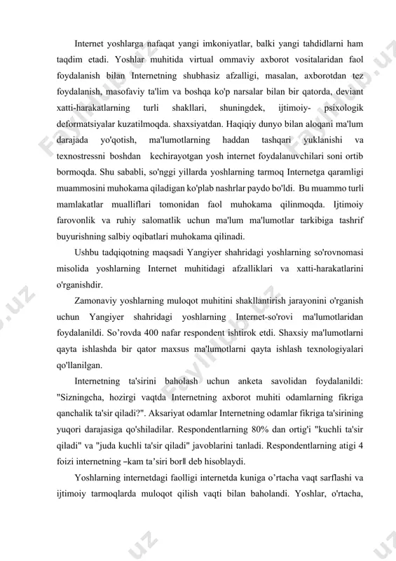 'lumotlaridan foydalanildi. so’rovda 400 nafar respondent ishtirok etdi. shaxsiy ma'lumotlarni qayta ishlashda bir qator maxsus ma'lumotlarni qayta ishlash texnologiyalari qo'llanilgan. internetning ta'sirini baholash uchun anketa savolidan foydalanildi: "sizningcha, hozirgi vaqtda internetning axborot muhiti odamlarning fikriga qanchalik ta'sir qiladi?". aksariyat odamlar internetning odamlar fikriga ta'sirining yuqori darajasiga qo'shiladilar. respondentlarning 80% dan ortig'i "kuchli ta'sir qiladi" va "juda kuchli ta'sir qiladi" javoblarini tanladi. respondentlarning atigi 4 foizi internetning ―kam taʼsiri bor‖ deb hisoblaydi. yoshlarning internetdagi faolligi internetda kuniga o’rtacha vaqt sarflashi va ijtimoiy tarmoqlarda muloqot qilish vaqti bilan baholandi. yoshlar, o'rtacha, internetda ishlashga juda ko'p vaqt ajratadilar (1-jadval). yoshlarning atigi 15 foizi internetda kuniga 1 soat yoki undan kam vaqt sarflaydi. respondentlarning chorak qismi internetda ishlash uchun 3 soatgacha vaqt sarflaydi. yoshlarning yarmidan ko'pi 3 soatdan ko'proq vaqt sarflaydi. yoshlarning deyarli to'rtdan biri kuniga 5 soatdan ko'proq vaqtini internetda o'tkazadi. yoshlar ko'p vaqtlarini internetda ijtimoiy tarmoqlarda muloqot qilish uchun o'tkazadilar. shuni ta'kidlash …