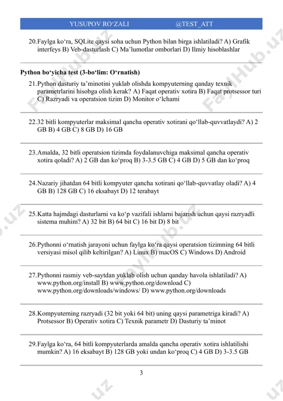 bayt 25. katta hajmdagi dasturlarni va koʻp vazifali ishlarni bajarish uchun qaysi razryadli sistema muhim? a) 32 bit b) 64 bit c) 16 bit d) 8 bit 26. pythonni oʻrnatish jarayoni uchun faylga koʻra qaysi operatsion tizimning 64 bitli versiyasi misol qilib keltirilgan? a) linux b) macos c) windows d) android 27. pythonni rasmiy veb-saytdan yuklab olish uchun qanday havola ishlatiladi? a) www.python.org/install b) www.python.org/download c) www.python.org/downloads/windows/ d) www.python.org/downloads 28. kompyuterning razryadi (32 bit yoki 64 bit) uning qaysi parametriga kiradi? a) protsessor b) operativ xotira c) texnik parametr d) dasturiy taʼminot 29. faylga koʻra, 64 bitli kompyuterlarda amalda qancha operativ xotira ishlatilishi mumkin? a) 16 eksabayt b) 128 gb yoki undan koʻproq c) 4 gb d) 3-3.5 gb 4 yusupov ro‘zali @test_att 30. agar kompyuterning texnik parametrlari hisobga olinmasa, python dasturini o'rnatishda qanday muammolar yuzaga kelishi mumkin? a) tezlik oshadi b) o'rnatish jarayonida xato yuz beradi c) xotira kamayadi …