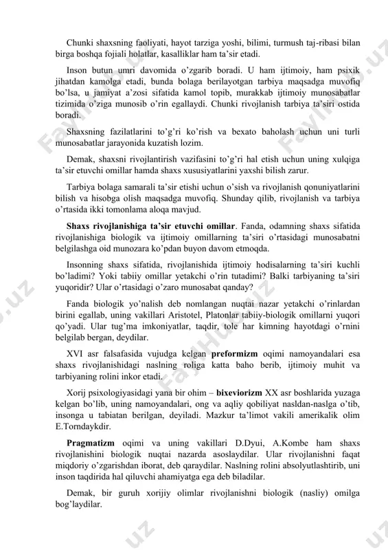 maydi. chunki shaxsning faoliyati, hayot tarziga yoshi, bilimi, turmush taj-ribasi bilan birga boshqa fojiali holatlar, kasalliklar ham ta’sir etadi. inson butun umri davomida o’zgarib boradi. u ham ijtimoiy, ham psixik jihatdan kamolga etadi, bunda bolaga berilayotgan tarbiya maqsadga muvofiq bo’lsa, u jamiyat a’zosi sifatida kamol topib, murakkab ijtimoiy munosabatlar tizimida o’ziga munosib o’rin egallaydi. chunki rivojlanish tarbiya ta’siri ostida boradi. shaxsning fazilatlarini to’g’ri ko’rish va bexato baholash uchun uni turli munosabatlar jarayonida kuzatish lozim. demak, shaxsni rivojlantirish vazifasini to’g’ri hal etish uchun uning xulqiga ta’sir etuvchi omillar hamda shaxs xususiyatlarini yaxshi bilish zarur. tarbiya bolaga samarali ta’sir etishi uchun o’sish va rivojlanish qonuniyatlarini bilish va hisobga olish maqsadga muvofiq. shunday qilib, rivojlanish va tarbiya o’rtasida ikki tomonlama aloqa mavjud. shaxs rivojlanishiga ta’sir etuvchi omillar. fanda, odamning shaxs sifatida rivojlanishiga biologik va ijtimoiy omillarning ta’siri o’rtasidagi munosabatni belgilashga oid munozara ko’pdan buyon davom etmoqda. insonning shaxs sifatida, rivojlanishida ijtimoiy hodisalarning ta’siri …