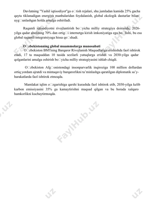 yasiga bogʻliq. davlatning "yashil iqtisodiyot"ga oʻtish rejalari, shu jumladan kamida 25% gacha qayta tiklanadigan energiya manbalaridan foydalanish, global ekologik dasturlar bilan uygʻunlashgan holda amalga oshiriladi. raqamli iqtisodiyotni rivojlantirish boʻyicha milliy strategiya doirasida, 2026-yilga qadar aholining 70% dan ortigʻi internetga kirish imkoniyatiga ega boʻlishi, bu esa global raqamli integratsiyaga hissa qoʻshadi. oʻzbekistonning global muammolarga munosabati oʻzbekiston bmtning barqaror rivojlanish maqsadlariga erishishda faol ishtirok etadi, 17 ta maqsaddan 10 tasida sezilarli yutuqlarga erishdi va 2030-yilga qadar qolganlarini amalga oshirish boʻyicha milliy strategiyasini ishlab chiqdi. oʻzbekiston afgʻonistondagi insonparvarlik inqiroziga 100 million dollardan ortiq yordam ajratdi va mintaqaviy barqarorlikni ta’minlashga qaratilgan diplomatik sa’y-harakatlarda faol ishtirok etmoqda. mamlakat iqlim oʻzgarishiga qarshi kurashda faol ishtirok etib, 2030-yilga kelib karbon emissiyasini 35% ga kamaytirishni maqsad qilgan va bu borada xalqaro hamkorlikni kuchaytirmoqda. 📌xulosa o'zbekistonning jahon hamjamiyati bilan hamkorligi izchil rivojlanib, mamlakatning xalqaro maydondagi roli va nufuzini oshirmoqda. bu hamkorlik o'zaro manfaatli va barqaror rivojlanishga xizmat qiladi. 📚foydalanilgan …