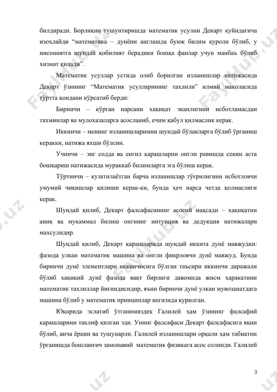 енинг изланишларимни шундай бўлакларга бўлиб ўрганиш керакки, натижа яхши бўлсин. учинчи – энг содда ва енгил қарашларни онгли равишда секин аста бошқариш натижасида мураккаб билимларга эга бўлиш керак. тўртинчи – кузатилаётган барча изланишлар тўғрилигини исботловчи умумий чиқишлар қилиши керак-ки, бунда ҳеч нарса четда қолмаслиги керак. шундай қилиб, декарт фалсафасининг асосий мақсади – хақиқатни аниқ ва мукаммал билиш онгнинг интуиция ва дедукция натижалари махсулидир. шундай қилиб, декарт қарашларида шундай иккита дунё мавжудки: фазода улкан математик машина ва онгли фикрловчи дунё мавжуд. бунда биринчи дунё элементлари иккинчисига бўлган таъсири иккинчи даражали бўлиб хақиқий дунё фазода вақт бирлиги давомида жисм ҳаракатини математик тахлиллар йиғиндисидир, яъни биринчи дунё улкан мувозанатдага машина бўлиб у математик принциплар негизида қурилган. юқорида эслатиб ўтганимиздек галилей ҳам ўзининг фалсафий қарашларини таклиф қилган эди. унинг фалсафаси декарт фалсафасига яқин бўлиб, анча ёрқин ва тушунарли. галилей изланишлари орқали ҳам табиатни ўрганишда бошланғич замонавий математик физикага асос солинди. галилей табиат ўзгаришлари коперник …