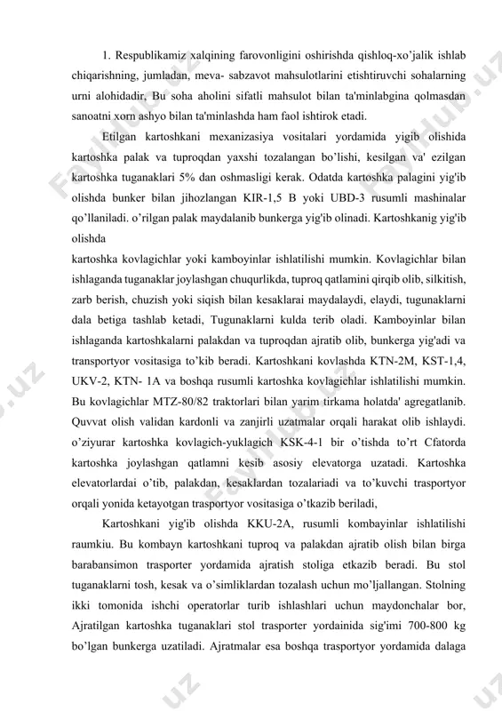 o’tkazib beriladi, kartoshkani yig'ib olishda kku-2a, rusumli kombayinlar ishlatilishi raumkiu. bu kombayn kartoshkani tuproq va palakdan ajratib olish bilan birga barabansimon trasporter yordamida ajratish stoliga etkazib beradi. bu stol tuganaklarni tosh, kesak va o’simliklardan tozalash uchun mo’ljallangan. stolning ikki tomonida ishchi operatorlar turib ishlashlari uchun maydonchalar bor, ajratilgan kartoshka tuganaklari stol trasporter yordainida sig'imi 700-800 kg bo’lgan bunkerga uzatiladi. ajratmalar esa boshqa trasportyor yordamida dalaga tashlanadi. kombayn, yurishni sekinlashtirgich bilan jihozlangan mtz-80/82, dt-75, t-74 traktorlari bilan agregatlanadi. 2. sabzavot ekinlari hosilini yig'ib terib olish ishlarini mexanizasiyalashda npssh-12, pou-2 platformalari tn-12 trasportyor foydalanadi. bu mashinalar yordaraida oldinma ketin etiladigan sabzovot hosilining yalpi yoki saralab terib olish mumkin. npssh-12 o’rnatma plotforma bir necha stellajlardan: ikkita yon toraonidagi, ikkita o’rnatma hamda bitta ketiigi stellaj, oldingi va ketingi tup ko’targichlar, fermadan iborat. atrofiga sim tur tortilgan stellajlarda mevani yashiklarda yoki yashiklarsiz joylashtirish mumkin. tup ko’targichlar o’simlik va mevani g'ildiraklar bilan shikastlanishidan saqlaydi. platformaning qamrash …