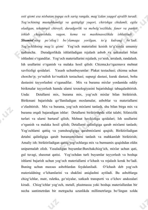 ladi. yog’ochligi mag’izlik bo’lib, mag’iz rangi sarg’ish-jigarrang yoki to’qroq – qo’ng’ir bo’ladi. po’stloq osti qismi esa nisbatan yupqa och sariq rangda, mag’izdan yaqqol ajralib turadi. yog’ochining mustahkamligi va qattiqligi yuqori, chirishga chidamli, egila oladigan, teksturasi chiroyli, duradgorlik va mebelg’sozlikda, faner va parket ishlab chiqarishda, vagon, kema va mashinasozlikda ishlatiladi. shumtol ning po’stlog’i bo’ylamaga yorilgan, to’q kulrang bo’ladi. yog’ochlikning mag’iz qismi yog‘och materialini kesish to‘g‘risida umumiy tushuncha. duradgorlikda ishlatiladigan rejalash asbob va uskunalari bilan ishlashni o‘rgandilar. yog‘och materiallarini rejalash, yo‘nish, arralash, randalash. ish usullarini o‘rganish va malaka hosil qilish: chizma,ko‘rgazmava mehnat xavfsizligi qoidalari. yasash uchunbuyumlar: plakat taxtachasi; chizma uchun chorcho‘p; yo‘nalish ko‘rsatkich taxtachasi; supurgi dastasi, kurak dastasi, bolta dastasini tayyorlashni o‘rganadilar. mix va burama mixlar yordamida oddiy birikmalar tayyorlash hamda ularni texnologiyasini bajarishdagi tabaqalashtirish. unda: detallarni mix, burama mix, yog‘och mixlar bilan biriktirish. birikmani bajarishda qo‘llaniladigan moslamalar, asboblar va materiallarni o‘zlashtirish. mix va burama, yog‘och mixlarni tanlash, shu bilan birga mix …