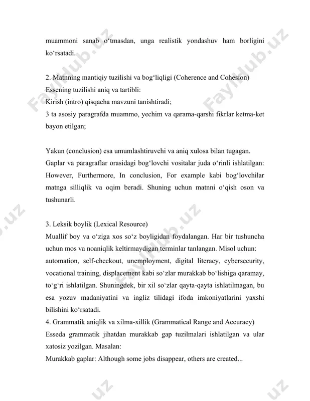 o‘ziga xos so‘z boyligidan foydalangan. har bir tushuncha uchun mos va noaniqlik keltirmaydigan terminlar tanlangan. misol uchun: automation, self-checkout, unemployment, digital literacy, cybersecurity, vocational training, displacement kabi so‘zlar murakkab bo‘lishiga qaramay, to‘g‘ri ishlatilgan. shuningdek, bir xil so‘zlar qayta-qayta ishlatilmagan, bu esa yozuv madaniyatini va ingliz tilidagi ifoda imkoniyatlarini yaxshi bilishini ko‘rsatadi. 4. grammatik aniqlik va xilma-xillik (grammatical range and accuracy) esseda grammatik jihatdan murakkab gap tuzilmalari ishlatilgan va ular xatosiz yozilgan. masalan: murakkab gaplar: although some jobs disappear, others are created... shartli gaplar: if workers receive proper training, they can adapt... passiv gaplar: robots have been used... / jobs are being replaced... bu kabi tuzilmalar til bilimining chuqurligini ko‘rsatadi. xatolar deyarli yo‘q, gaplar to‘liq va tushunarli, har bir fikr aniq bayon etilgan. ushbu esse ielts mezonlari bo‘yicha to‘liq tahlil qilinsa, u 8-bandga to‘la loyiq: mavzuga chuqur javob berilgan; tuzilishi aniq va mantiqiy; leksik jihatdan boy va xilma-xil; grammatik jihatdan to‘g‘ri …
