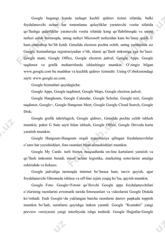 sotuvlarini amalga oshirishda va hokazo. google jadvaliga tarmoqda internet bo’lmasa ham, tasvir quyish, agar foydalanuvchi ghromeda ishlasa va off-line rejim yoqiq bo’lsa, quyish mumkin. google foto- google+fotoni qo’llovchi google apps foydalanuvchilari o’zlarining rasmlarini avtomatik tarzda fotorasmlari va videolarini google diskda ko’rishadi. endi google+da yuklangan barcha rasmlarni darrov papkada toppish mumkin bo’ladi, suratlarni quyishga imkon yaratdi. google “kontakti” yangi preview versiyasini yangi interfeysda ishga tushirdi. google hujjatlar-google kompaniya ishlab chiqqan bepul servis, ikkita servislarni writely va google spreadsheetslarni qushish orqali amalga oshirilgan. keyinchalik ilova funfsionalligi office paketi quickoffice yordamida kengaydi. google blogger-sayt yaratuvchi hizmatni, bloglarni taqdim etishni bizga havola quiladi. google scholar-maqola chop etish buyicha olim va o’qituvchilarning, konferensiya va jurnallarda maqolalarni chope tilishini va mualliflarning maqolalaridan necha marta sitirovaniye qilinishini qayd etuvchi google hizmati (www.googlescholar.com.) microsoft hizmatlari quyidagilardir: foydalanuvchi uchun microsoft office dasturlaridan foydalanishni taklif etadi, standart va hizmatchi dasturlar orqali hisoblarni, rasmlarni chizishni va boshqa vazifalarni, diskni tozalashni, defragmentasiya …