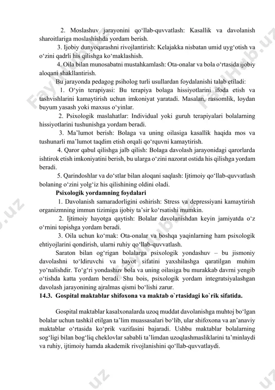 kasalligiga chalingan bolalar nafaqat jismoniy, balki kuchli psixologik va emotsional stresni boshdan kechirishadi. kasallikning uzoq davom etadigan davolash jarayoni, og‘riq, ijtimoiy hayotdan uzilish va kelajakdagi nomalumlik ularga psixologik yordam zaruratini talab qiladi. psixologik yondashuvning maqsadi 1. xissiy barqarorlikni saqlash: bolaning tashvish, qo‘rquv va depressiya hissiyotlarini kamaytirish. 2. moslashuv jarayonini qo‘llab-quvvatlash: kasallik va davolanish sharoitlariga moslashishda yordam berish. 3. ijobiy dunyoqarashni rivojlantirish: kelajakka nisbatan umid uyg‘otish va o‘zini qadrli his qilishga ko‘maklashish. 4. oila bilan munosabatni mustahkamlash: ota-onalar va bola o‘rtasida ijobiy aloqani shakllantirish. bu jarayonda pedagog psiholog turli usullardan foydalanishi talab etiladi: 1. o‘yin terapiyasi: bu terapiya bolaga hissiyotlarini ifoda etish va tashvishlarini kamaytirish uchun imkoniyat yaratadi. masalan, rassomlik, loydan buyum yasash yoki maxsus o‘yinlar. 2. psixologik maslahatlar: individual yoki guruh terapiyalari bolalarning hissiyotlarini tushunishga yordam beradi. 3. ma’lumot berish: bolaga va uning oilasiga kasallik haqida mos va tushunarli ma’lumot taqdim etish orqali qo‘rquvni kamaytirish. 4. qaror qabul qilishga jalb …