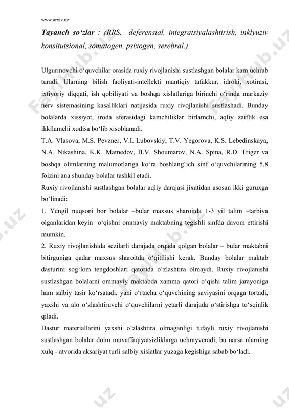 ini yaxshi o‘zlashtira olmaganligi tufayli ruxiy rivojlanishi sustlashgan bolalar doim muvaffaqiyatsizliklarga uchrayveradi, bu narsa ularning xulq - atvorida aksariyat turli salbiy xislatlar yuzaga kegishiga sabab bo‘ladi. olimlardan k.s. lebedinskaya, g.p. berton, ye.m. dunayeva, va boshqalar ruxan sust rivojlanganlikni klinik-psixologik jixatidan quyidagi xillarga bo‘lishni tafsiya etadilar: 1) konsitutsional shakli; 2) somatogen shakli; 3) psixogen shakli; 4) serebral shakli. ruxan sust rivojlanganlikning konstitutsional shaklini xarakterlovchi belgilarga quyidagilar kiradi: bolaning gavda tuzilishi sog‘lom tengdoshlarinikiga nisbatan 1-2 yosh kichik ko‘rinadi. u o‘zini bog‘cha yoshidagilarga o‘xshab turadi va talim olish uchun xali “yetilmagan” bo‘ladi. bunday bola o‘quv faoliyatiga yaxshi kirishib ketmaydi, chunki unda qiziqish yo‘q, ish qobiliyati past. masuliyatsizlik, motivlarning sustligi, ruxiy jarayonlardan analiz, sintez qobiliyatlarining yaxshi rivojlanmaganligi tufayli o‘qish va yozishni, matematikani katta qiyinchiliklar bilan o‘zlashtiradi. dars vaqtida tez charchab qolish xollari, bosh og‘rib turishi konstitutsional shakldagi bunday bolada ish qobiliyati, faollik, yanada pasayib ketishiga sabab bo‘ladi. rivojlanishdagi bu kamchilikka bola onasining xomiladorligi davrida …