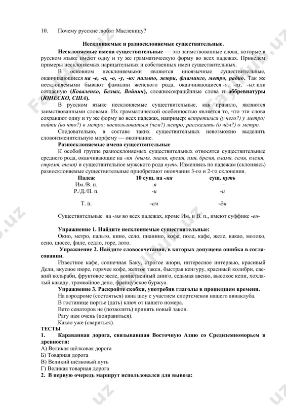 делю? 4. что делают в воскресенье? 5. почему воскресенье называется «прощёным»? 6. что представляет собой масленица? 7. зачем сжигают масленицу? 8. что начинается после масленицы? 9. сколько продолжается пост? 10. почему русские любят масленицу? несклоняемые и разносклоняемые существительные. несклоняемые имена существительные — это заимствованные слова, которые в русском языке имеют одну и ту же грамматическую форму во всех падежах. приведем примеры несклоняемых нарицательных и собственных имен существительных. в основном несклоняемыми являются иноязычные существительные, оканчивающиеся на -е, -и, -о, -у, -ю: пальто, жюри, фламинго, метро, радио. так же несклоняемыми бывают фамилии женского рода, оканчивающиеся -о, -их, -ых или согласную (коваленко, белых, войнич), сложносокращённые слова и аббревиатуры (юнеско, сша). в русском языке несклоняемые существительные, как правило, являются заимствованными словами. их грамматической особенностью является то, что эти слова сохраняют одну и ту же форму во всех падежах, например: встретимся (у чего?) у метро; пойти (во что?) в метро; воспользоваться (чем?) метро; рассказать (о …