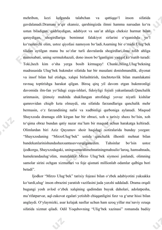 salarining bilimdoni, ilm-fan, xususan, astronomiya sohasida buyuk kashfiyotlar egasi, ota sifatida keng mulohazali,sabrbardoshli,oilasi, farzandlari uchun jonkuyar va mehribon, kezi kelganda talabchan va qattiqqo‘l inson sifatida gavdalanadi.dramani o‘qir ekansiz, qarshingizda ilmni hamma narsadan ko‘ra ustun biladigan, qadrlaydigan, adabiyot va san’at ahliga cheksiz hurmat bilan qaraydigan, shogirdlariga beminnat falakiyot sirlarini o‘rganishda yo‘l ko‘rsatuvchi olim, ustoz qiyofasi namoyon bo‘ladi.asarning bir o‘rnida ulug‘bek tilidan aytilgan mana bu so‘zlar turli davralarda shogirdlari,ilmu tolib ahliga munosabati, uning sermulohazali, dono inson bo‘lganligini yaqqol ko‘rsatib turadi: toki,hech kim o‘sha yerga bosib kirmagay! chunki,biling,ulug‘bekning madrasasida ulug‘bek hukmdor sifatida har bir masalani donishmandlik, diyonat va insof bilan hal etishga, xalqni birlashtirish, tinchtotuvlik bilan mamlakatni ravnaq toptirishga harakat qilgan. biroq qirq yil davom etgan hukmronligi davomida ilm-fan yo‘lidagi ezgu-ishlari, fidoiyligi fojiali yakunlanadi.qanchalik urinmasin, ijtimoiy muhitda shakllangan atrofidagi yovuz niyatli kishilar qamrovidan chiqib keta olmaydi, ota sifatida farzandlariga qanchalik mehr bermasin, o‘z farzandining nafsi va xudbinligi qurboniga aylanadi. maqsud shayxzoda dramaga olib …