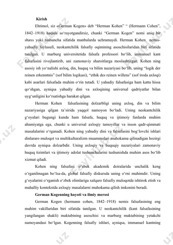 erosi german kogen (hermann cohen, 1842–1918) nemis falsafasining eng muhim vakillaridan biri sifatida tanilgan. u neokantchilik (kant falsafasining yangilangan shakli) maktabining asoschisi va marburg maktabining yetakchi namoyandasi bo‘lgan. kogenning falsafiy ishlari, ayniqsa, immanuel kantning tanqidiy falsafasini qayta talqin qilish va uni zamonaviy ilmiy va axloqiy muammolarga moslashtirish orqali, xix asr oxiri va xx asr boshlaridagi falsafiy diskursga katta ta’sir ko‘rsatdi. uning asosiy yo‘nalishlari orasida bilim nazariyasi, axloq falsafasi, din falsafasi va yahudiy falsafasi alohida o‘rin tutadi. ushbu maqola kogenning hayoti, ta’limi, ilmiy faoliyati, asosiy ishlari va ularning falsafa sohasiga qo‘shgan hissasini atroflicha yoritadi. german kogenning hayoti va faoliyati german kogen 1842-yil 4-iyulda germaniyaning anhalt knyazligidagi kosvig shahrida tug‘ilgan. uning oilasi dindor yahudiy bo‘lib, otasi gerson kogen sinagogada xizmat qilgan va yahudiy jamoasida muhim o‘rin egallagan. kogenning bolaligi diniy va ma’naviy muhitda o‘tdi, bu uning keyinchalik yahudiy falsafasiga qiziqishini shakllantirishda muhim rol o‘ynadi. yoshligida u yahudiy diniy ta’limini olgan va ibraniy …