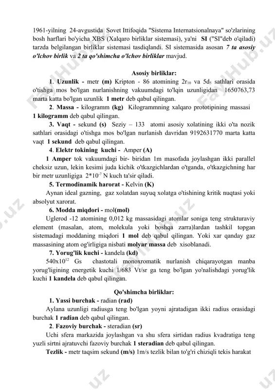 lar; 2) maydon ko'rinishida, ya'ni-gravitatsion maydon, elektromagnit maydon,yadroviy kuchlar maydoni va boshqalar. fizik kattaliklarni o'lchash uchun fizik o'lchov birliklari qabul qilingan. o'lchash mumkin bo'lgan fizik kattaliklarning birliklari etalon (na'muna)larga ega. fizik kattaliklarning qiymati deganda mazkur kattalik etalondan (yoki uning nusxasidan) necha marta farqlanishini ko'rsatadigan son tushuniladi. har bir fizik kattalik o'lchov birligini boshqa fizik kattaliklarga bog'liq bo'lmagan holda mustaqil tanlash mumkin. 1961-yilning 24-avgustida sovet ittifoqida "sistema internatsionalnaya" so'zlarining bosh harflari bo'yicha xbs (xalqaro birliklar sistemasi), ya'ni si ("si"deb o'qiladi) tarzda belgilangan birliklar sistemasi tasdiqlandi. si sistemasida asosan 7 ta asosiy o'lchov birlik va 2 ta qo'shimcha o'lchov birliklar mavjud. asosiy birliklar: 1. uzunlik - metr (m) kripton - 86 atomining 2r10 va 5d5 sathlari orasida o'tishga mos bo'lgan nurlanishning vakuumdagi to'lqin uzunligidan 1650763,73 marta katta bo'lgan uzunlik 1 metr deb qabul qilingan. 2. massa - kilogramm (kg) kilogrammning xalqaro prototipining massasi 1 kilogramm deb qabul qilingan. 3. vaqt - sekund …