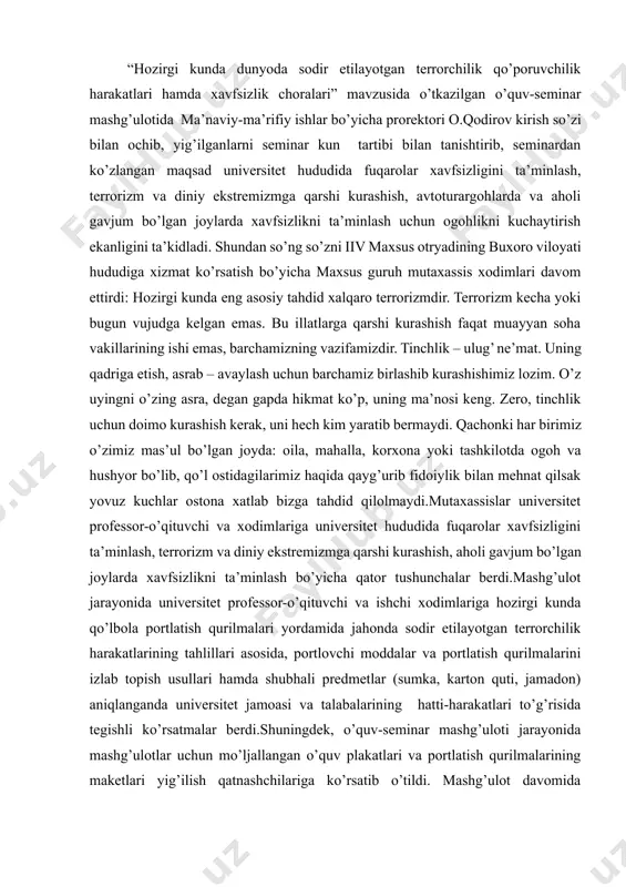 sh yoki uni nobud qilishga qaratilgan harakatlar sodir etgan shaxslar 10 yildan 20 yilgacha ozodlikdan mahrum qilish bilan jazolanadi (161-modda). “hozirgi kunda dunyoda sodir etilayotgan terrorchilik qo’poruvchilik harakatlari hamda xavfsizlik choralari” mavzusida o’tkazilgan o’quv-seminar mashg’ulotida ma’naviy-ma’rifiy ishlar bo’yicha prorektori o.qodirov kirish so’zi bilan ochib, yig’ilganlarni seminar kun tartibi bilan tanishtirib, seminardan ko’zlangan maqsad universitet hududida fuqarolar xavfsizligini ta’minlash, terrorizm va diniy ekstremizmga qarshi kurashish, avtoturargohlarda va aholi gavjum bo’lgan joylarda xavfsizlikni ta’minlash uchun ogohlikni kuchaytirish ekanligini ta’kidladi. shundan so’ng so’zni iiv maxsus otryadining buxoro viloyati hududiga xizmat ko’rsatish bo’yicha maxsus guruh mutaxassis xodimlari davom ettirdi: hozirgi kunda eng asosiy tahdid xalqaro terrorizmdir. terrorizm kecha yoki bugun vujudga kelgan emas. bu illatlarga qarshi kurashish faqat muayyan soha vakillarining ishi emas, barchamizning vazifamizdir. tinchlik – ulug’ ne’mat. uning qadriga etish, asrab – avaylash uchun barchamiz birlashib kurashishimiz lozim. o’z uyingni o’zing asra, degan gapda hikmat ko’p, uning ma’nosi keng. zero, tinchlik uchun …